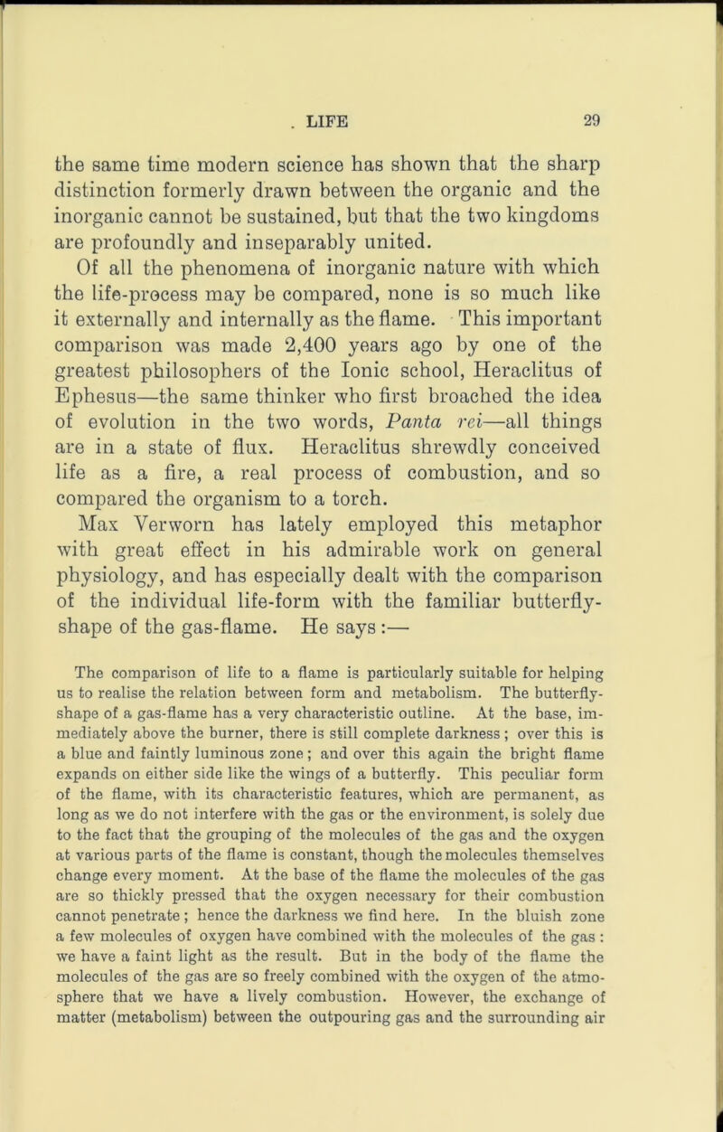 the same time modern science has shown that the sharp distinction formerly drawn between the organic and the inorganic cannot be sustained, but that the two kingdoms are profoundly and inseparably united. Of all the phenomena of inorganic nature with which the life-process may be compared, none is so much like it externally and internally as the flame. This important comparison was made 2,400 years ago by one of the greatest philosophers of the Ionic school, Heraclitus of Ephesus—the same thinker who first broached the idea of evolution in the two words, Panta rei—all things are in a state of flux. Heraclitus shrewdly conceived life as a fire, a real process of combustion, and so compared the organism to a torch. Max Verworn has lately employed this metaphor with great effect in his admirable work on general physiology, and has especially dealt with the comparison of the individual life-form with the familiar butterfly- shape of the gas-flame. He says :— The comparison of life to a flame is particularly suitable for helping us to realise the relation between form and metabolism. The butterfly- shape of a gas-flame has a very characteristic outline. At the base, im- mediately above the burner, there is still complete darkness; over this is a blue and faintly luminous zone; and over this again the bright flame expands on either side like the wings of a butterfly. This peculiar form of the flame, with its characteristic features, which are permanent, as long as we do not interfere with the gas or the environment, is solely due to the fact that the grouping of the molecules of the gas and the oxygen at various parts of the flame is constant, though the molecules themselves change every moment. At the base of the flame the molecules of the gas are so thickly pressed that the oxygen necessary for their combustion cannot penetrate ; hence the darkness we find here. In the bluish zone a few molecules of oxygen have combined with the molecules of the gas : we have a faint light as the result. But in the body of the flame the molecules of the gas are so freely combined with the oxygen of the atmo- sphere that we have a lively combustion. However, the exchange of matter (metabolism) between the outpouring gas and the surrounding air