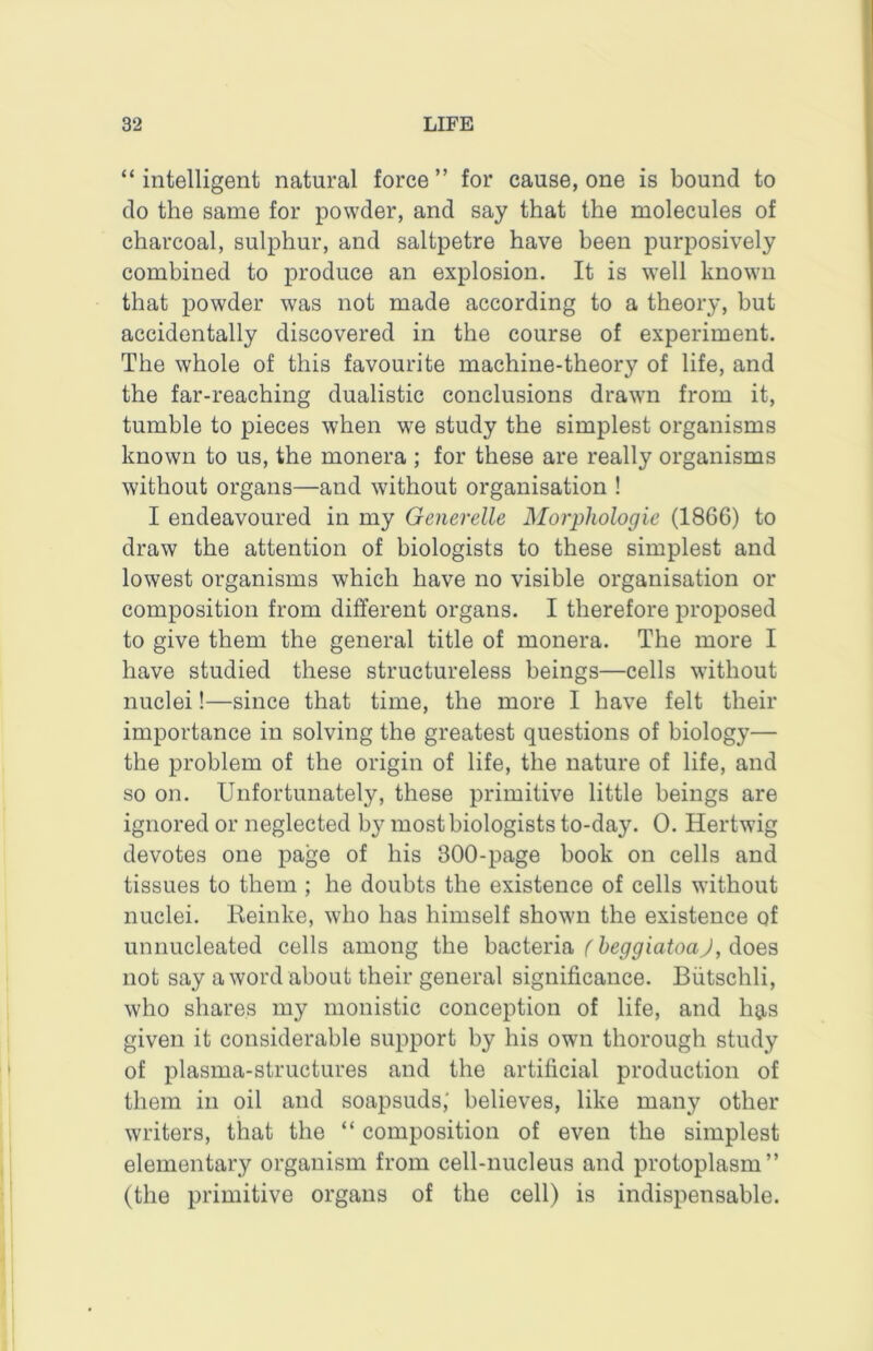 “ intelligent natural force ” for cause, one is bound to do the same for powder, and say that the molecules of charcoal, sulphur, and saltpetre have been purposively combined to produce an explosion. It is well known that powder was not made according to a theory, but accidentally discovered in the course of experiment. The whole of this favourite machine-theory of life, and the far-reaching dualistic conclusions drawn from it, tumble to pieces when we study the simplest organisms known to us, the monera ; for these are really organisms without organs—and without organisation ! I endeavoured in my Generelle Morphologic (1866) to draw the attention of biologists to these simplest and lowest organisms which have no visible organisation or composition from different organs. I therefore proposed to give them the general title of monera. The more I have studied these structureless beings—cells without nuclei!—since that time, the more I have felt their importance in solving the greatest questions of biology— the problem of the origin of life, the nature of life, and so on. Unfortunately, these primitive little beings are ignored or neglected by most biologists to-day. 0. Hertwig devotes one page of his 300-page book on cells and tissues to them ; he doubts the existence of cells without nuclei. Heinke, who has himself shown the existence of unnucleated cells among the hacteria f beggiatoaj, does not say a word about their general significance. Biitschli, who shares my monistic conception of life, and hgis given it considerable support by his own thorough study of plasma-structures and the artificial production of them in oil and soapsuds,' believes, like many other writers, that the “ composition of even the simplest elementary organism from cell-nucleus and protoplasm” (the primitive organs of the cell) is indispensable.
