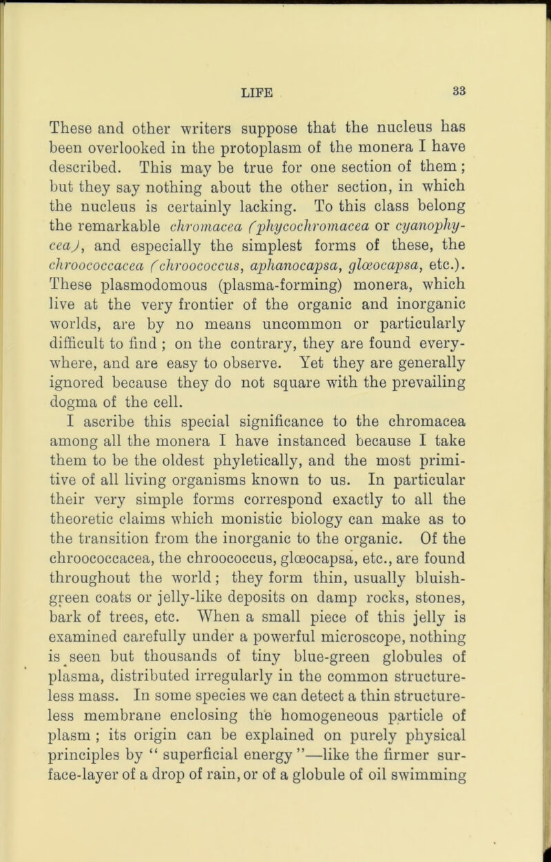 These and other writers suppose that the nucleus has been overlooked in the protoplasm of the monera I have described. This may be true for one section of them; but they say nothing about the other section, in which the nucleus is certainly lacking. To this class belong the remarkable chromacea fphycochromacea or cyanophy- ceaj, and especially the simplest forms of these, the chroococcacea fchroococcus, aplianocapsa, gloiocapsa, etc.). These plasmodomous (plasma-forming) monera, which live at the very frontier of the organic and inorganic worlds, are by no means uncommon or particularly difficult to find ; on the contrary, they are found every- where, and are easy to observe. Yet they are generally ignored because they do not square with the prevailing i dogma of the cell. I ascribe this special significance to the chromacea I among all the monera I have instanced because I take 1 them to be the oldest phyletically, and the most primi- | tive of all living organisms known to us. In particular their very simple forms correspond exactly to all the theoretic claims which monistic biology can make as to the transition from the inorganic to the organic. Of the ’ chroococcacea, the chroococcus, gloeocapsa, etc., are found throughout the world; they form thin, usually bluish- green coats or jelly-like deposits on damp rocks, stones, ) bark of trees, etc. When a small piece of this jelly is examined carefully under a powerful microscope, nothing ' is seen but thousands of tiny blue-green globules of plasma, distributed irregularly in the common structure- ( less mass. In some species we can detect a thin structure- less membrane enclosing the homogeneous particle of plasm ; its origin can be explained on purely physical principles by “ superficial energy”—like the firmer sur- face-layer of a drop of rain, or of a globule of oil swimming ' ,1 k