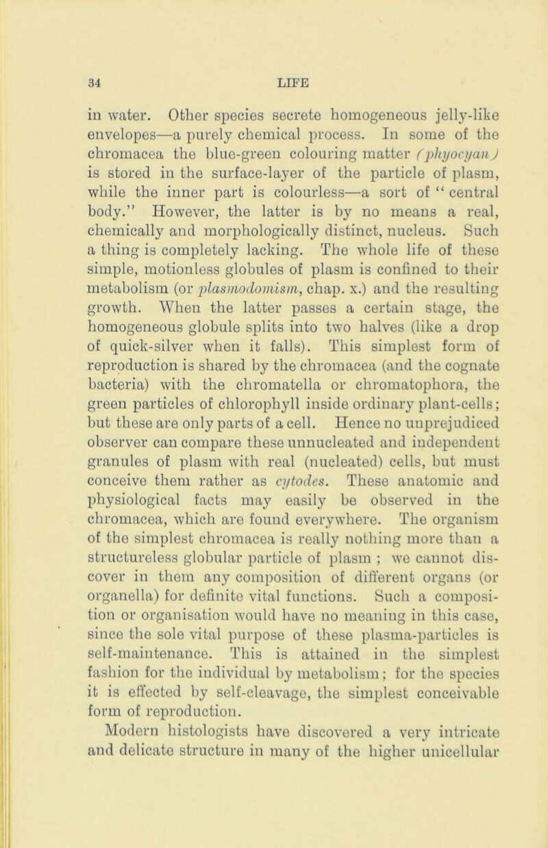 in water. Other species secrete homogeneous jelly-like envelopes—a purely chemical process. In some of the chromacea the blue-green colouring matter (phyocyanj is stored in the surface-layer of the particle of plasm, while the inner part is colourless—a sort of “ central body.” However, the latter is by no means a real, chemically and morphologically distinct, nucleus. Such a thing is completely lacking. The whole life of these simple, motionless globules of plasm is confined to their metabolism (or plasmodomism, chap, x.) and the resulting growth. When the latter passes a certain stage, the homogeneous globule splits into two halves (like a drop of quick-silver when it falls). This simplest form of reproduction is shared by the chromacea (and the cognate bacteria) with the chromatella or chromatophora, the green particles of chlorophyll inside ordinary plant-cells; but these are only parts of a cell. Hence no unprejudiced observer can compare these unnucleated and independent granules of plasm with real (nucleated) cells, but must conceive them rather as cytodes. These anatomic and physiological facts may easily be observed in the chromacea, which are found everywhere. The organism of the simplest chromacea is really nothing more than a structureless globular particle of plasm ; we cannot dis- cover in them any composition of different organs (or organella) for definite vital functions. Such a composi- tion or organisation would have no meaning in this case, since the sole vital purpose of these plasma-particles is self-maintenance. This is attained in the simplest fashion for the individual by metabolism; for the species it is effected by self-cleavage, the simplest conceivable form of reproduction. Modern histologists have discovered a very intricate and delicate structure in many of the higher unicellular