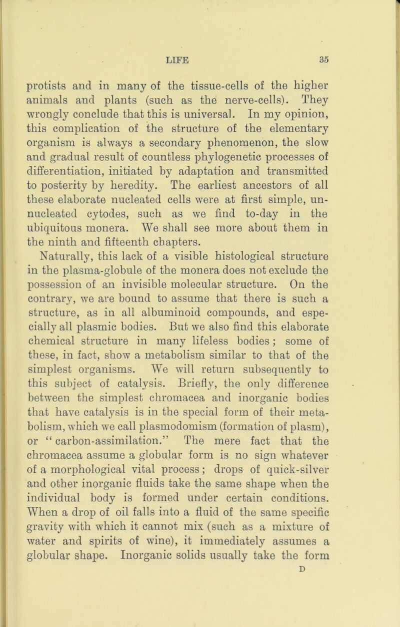 protists and in many of the tissue-cells of the higher animals and plants (such as the nerve-cells). They wrongly conclude that this is universal. In my opinion, this complication of the structure of the elementary organism is always a secondary phenomenon, the slow and gradual result of countless phylogenetic processes of differentiation, initiated by adaptation and transmitted to posteritj^ by heredity. The earliest ancestors of all these elaborate nucleated cells were at first simple, un- nucleated cytodes, such as we find to-day in the ubiquitous monera. We shall see more about them in the ninth and fifteenth chapters. Naturally, this lack of a visible histological structure in the plasma-globule of the monera does not exclude the possession of an invisible molecular structure. On the contrary, we are bound to assume that there is such a structure, as in all albuminoid compounds, and espe- cially all plasmic bodies. But we also find this elaborate chemical structure in many lifeless bodies; some of these, in fact, show a metabolism similar to that of the simplest organisms. We will return subsequently to this subject of catalysis. Briefly, the only difference between the simplest chromacea and inorganic bodies that have catalysis is in the special form of their meta- bolism, which we call plasmodomism (formation of plasm), or “ carbon-assimilation.” The mere fact that the chromacea assume a globular form is no sign whatever of a morphological vital process; drops of quick-silver and other inorganic fluids take the same shape when the individual body is formed under certain conditions. When a drop of oil falls into a fluid of the same specific gravity with which it cannot mix (such as a mixture of water and spirits of wine), it immediately assumes a globular shape. Inorganic solids usually take the form D