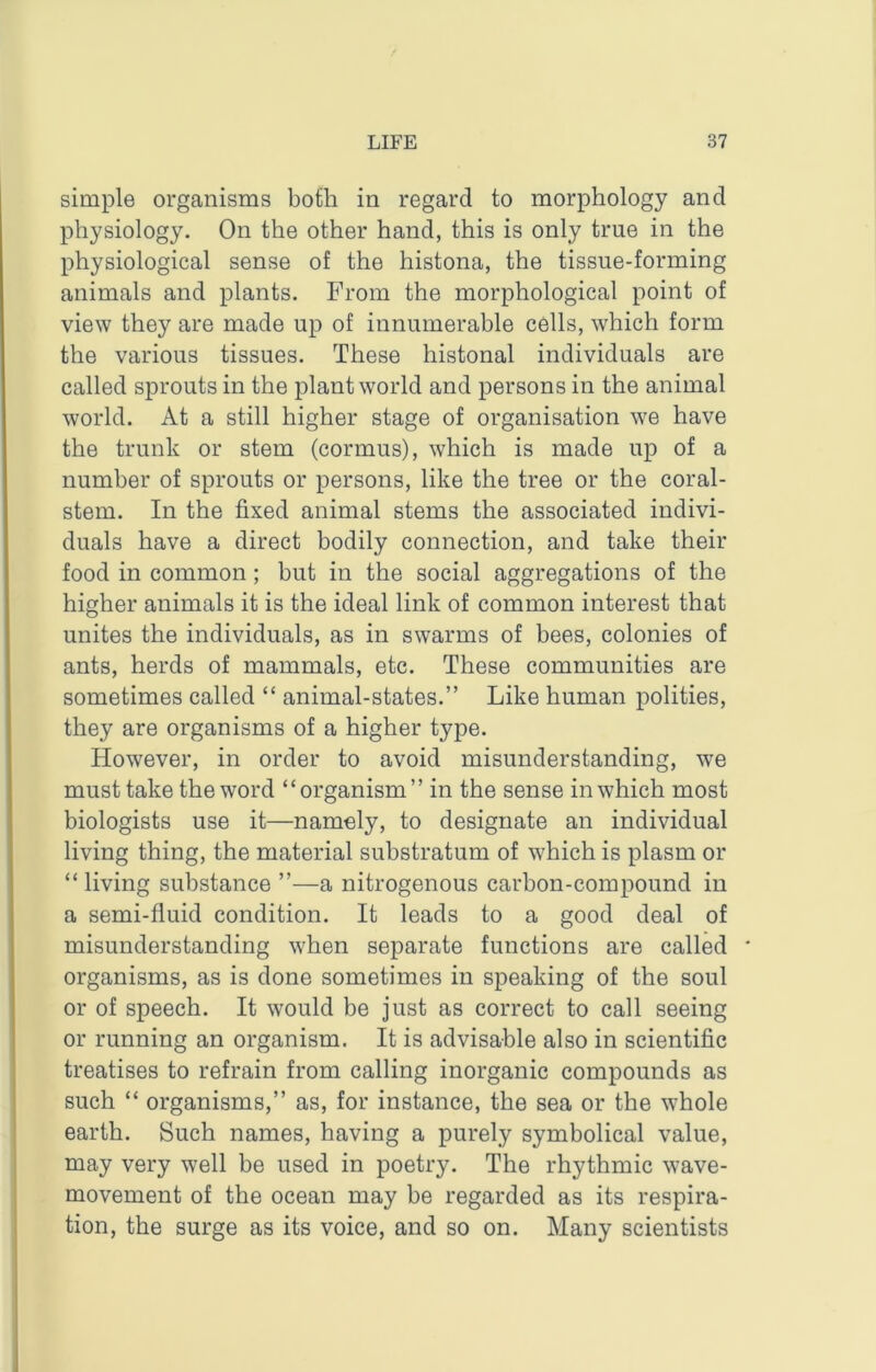 simple organisms both in regard to morphology and physiology. On the other hand, this is only true in the physiological sense of the histona, the tissue-forming animals and plants. From the morphological point of view they are made up of innumerable cells, which form the various tissues. These histonal individuals are called sprouts in the plant world and persons in the animal world. At a still higher stage of organisation we have the trunk or stem (cormus), which is made up of a number of sprouts or persons, like the tree or the coral- stem. In the fixed animal stems the associated indivi- duals have a direct bodily connection, and take their food in common; but in the social aggregations of the higher animals it is the ideal link of common interest that unites the individuals, as in swarms of bees, colonies of ants, herds of mammals, etc. These communities are sometimes called “ animal-states.” Like human polities, they are organisms of a higher type. However, in order to avoid misunderstanding, we must take the word “organism” in the sense in which most biologists use it—namely, to designate an individual living thing, the material substratum of which is plasm or “living substance ”—a nitrogenous carbon-compound in a semi-fluid condition. It leads to a good deal of misunderstanding when separate functions are called * organisms, as is done sometimes in speaking of the soul or of speech. It would be just as correct to call seeing or running an organism. It is advisable also in scientific treatises to refrain from calling inorganic compounds as such “ organisms,” as, for instance, the sea or the whole earth. Such names, having a purely symbolical value, may very well be used in poetry. The rhythmic wave- movement of the ocean may be regarded as its respira- tion, the surge as its voice, and so on. Many scientists