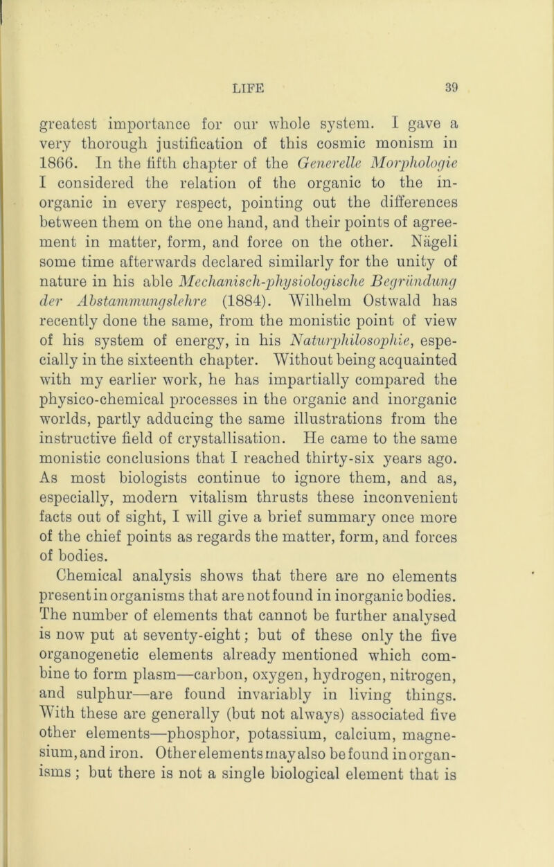 greatest importance for our whole system. I gave a very thorough justification of this cosmic monism in 1806. In the fifth chapter of the Generdle Morpholofiie I considered the relation of the organic to the in- organic in every respect, pointing out the differences between them on the one hand, and their points of agree- ment in matter, form, and force on the other. Niigeli some time afterwards declared similarly for the unity of nature in his able Mechajiisch-physiologische Begrilndiing dev Ahstaminungslehre (1884). Wilhelm Ostwald has recently done the same, from the monistic point of view of his system of energy, in his Natiuphilosophie, espe- cially in the sixteenth chapter. Without being acquainted with my earlier work, he has impartially compared the physico-chemical processes in the organic and inorganic worlds, partly adducing the same illustrations from the instructive field of crystallisation. He came to the same monistic conclusions that I reached thirty-six years ago. As most biologists continue to ignore them, and as, especially, modern vitalism thrusts these inconvenient facts out of sight, I will give a brief summary once more of the chief points as regards the matter, form, and forces of bodies. Chemical analysis shows that there are no elements present in organisms that are not found in inorganic bodies. The number of elements that cannot be further analysed is now put at seventy-eight; but of these only the five organogenetic elements already mentioned which com- bine to form plasm—carbon, oxygen, hydrogen, nitrogen, and sulphur—are found invariably in living things. With these are generally (but not always) associated five other elements—phosphor, potassium, calcium, magne- sium, and iron. Other elements may also be found in organ- isms ; but there is not a single biological element that is