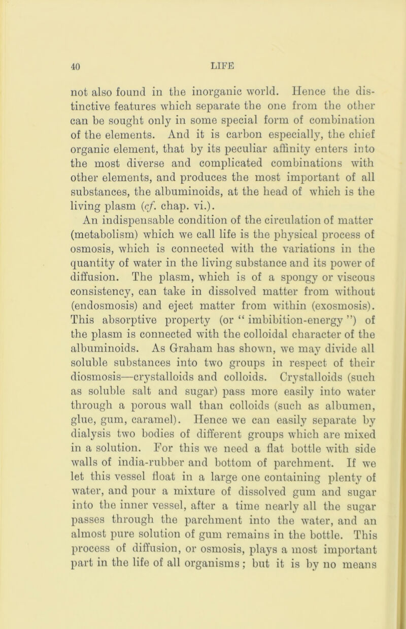 not also found in the inorganic world. Hence the dis- tinctive features which separate the one from the other can be sought only in some special form of combination of the elements. And it is carbon especially, the chief organic element, that by its peculiar affinity enters into the most diverse and complicated combinations with other elements, and produces the most important of all substances, the albuminoids, at the head of which is the living plasm {cf. chap. vi.). An indispensable condition of the circulation of matter (metabolism) which we call life is the physical process of osmosis, which is connected with the variations in the quantity of water in the living substance and its power of diffusion. The plasm, which is of a spongy or viscous consistency, can take in dissolved matter from without (endosmosis) and eject matter from within (exosmosis). This absorptive property (or “ imbibition-energy ”) of the plasm is connected with the colloidal character of the albuminoids. As Graham has shown, we may divide all soluble substances into two groups in respect of their diosmosis—crystalloids and colloids. Crystalloids (such as soluble salt and sugar) pass more easily into water through a porous wall than colloids (such as albumen, glue, gum, caramel). Hence we can easily separate by dialysis two bodies of different groups which are mixed in a solution. For this we need a flat bottle with side walls of india-rubber and bottom of parchment. If we let this vessel float in a large one containing plenty of water, and pour a mixture of dissolved gum and sugar into the inner vessel, after a time nearly all the sugar passes through the parchment into the water, and an almost pure solution of gum remains in the bottle. This process of diffusion, or osmosis, plays a most important part in the life of all organisms; but it is by no means