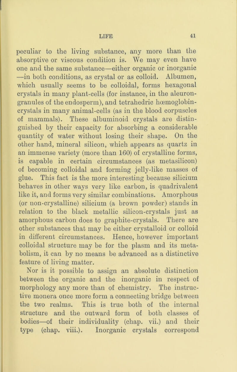 peculiar to the living substance, any more than the absorptive or viscous condition is. We may even have one and the same substance—either organic or inorganic —in both conditions, as crystal or as colloid. Albumen, which usually seems to be colloidal, forms hexagonal crystals in many plant-cells (for instance, in the aleuron- granules of the endosperm), and tetrahedric hoemoglobin- crystals in many animal-cells (as in the blood corpuscles of mammals). These albuminoid crystals are distin- guished by their capacity for absorbing a considerable quantity of water without losing their shape. On the other hand, mineral silicon, which appears as quartz in an immense variety (more than 160) of crystalline forms, is capable in certain circumstances (as metasilicon) of becoming colloidal and forming jelly-like masses of glue. This fact is the more interesting because silicium behaves in other ways very like carbon, is quadrivalent like it, and forms very similar combinations. Amorphous (or non-crystalline) silicium (a browm powder) stands in relation to the black metallic silicon-crystals just as amorphous carbon does to graphite-crystals. There are other substances that may be either crystalloid or colloid in different circumstances. Hence, however important colloidal structure may be for the plasm and its meta- bolism, it can by no means be advanced as a distinctive feature of living matter. Nor is it possible to assign an absolute distinction between the organic and the inorganic in respect of morphology any more than of chemistry. The instruc- tive monera once more form a connecting bridge between the two realms. This is true both of the internal structure and the outward form of both classes of bodies—of their individuality (chap, vii.) and their type (chap. viii.). Inorganic crystals correspond