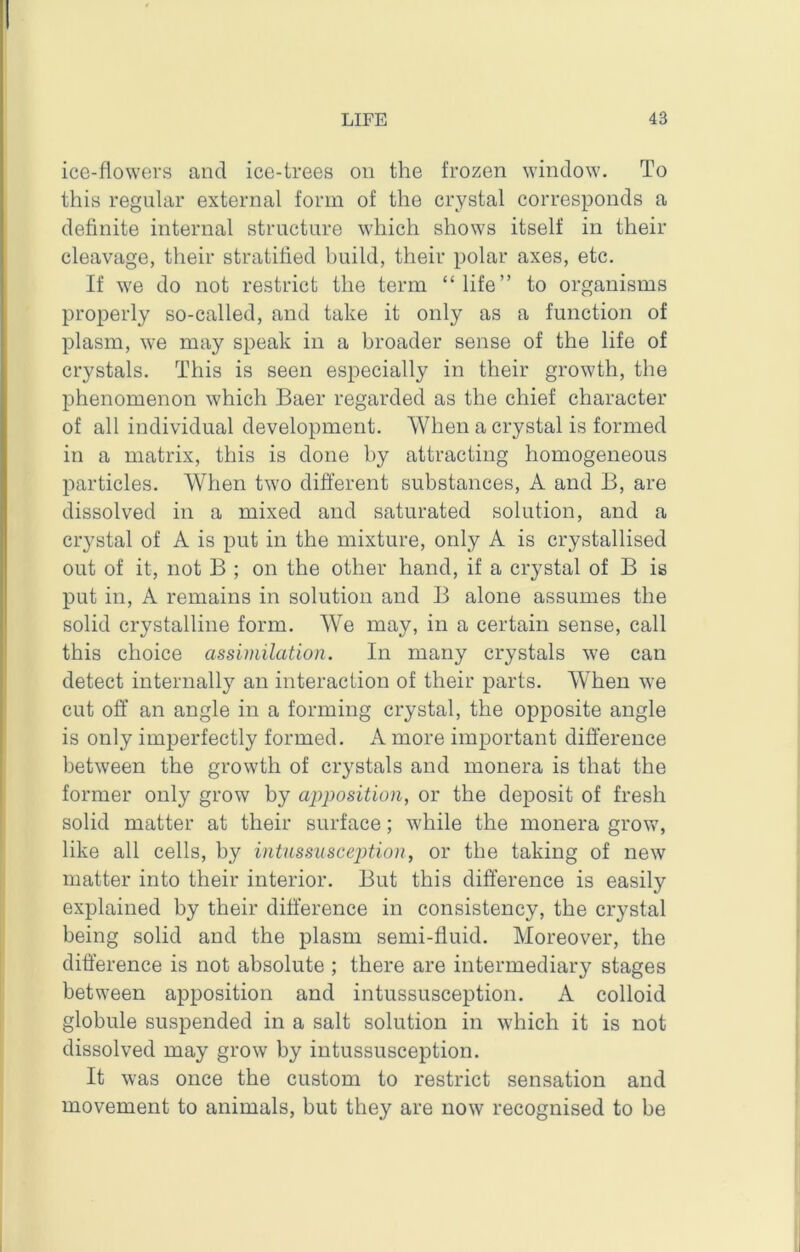 ice-flowers and ice-trees on the frozen window. To this regular external form of the crystal corresponds a definite internal structure which shows itself in their cleavage, their stratified build, their polar axes, etc. If we do not restrict the term “ life” to organisms properly so-called, and take it only as a function of plasm, we may speak in a broader sense of the life of crystals. This is seen especially in their growth, the phenomenon which Baer regarded as the chief character of all individual development. When a crystal is formed in a matrix, this is done by attracting homogeneous particles. When two different substances, A and B, are dissolved in a mixed and saturated solution, and a crystal of A is put in the mixture, only A is crystallised out of it, not B ; on the other hand, if a crystal of B is put in, A remains in solution and B alone assumes the solid crystalline form. We may, in a certain sense, call this choice assimilation. In many crystals we can detect internally an interaction of their parts. When we cut off an angle in a forming crystal, the opposite angle is only imperfectly formed. A more important difference between the growth of crystals and monera is that the former only grow by apposition, or the deposit of fresh solid matter at their surface; while the monera grow, like all cells, by intussusception, or the taking of new matter into their interior. But this difference is easily explained by their difference in consistency, the crystal being solid and the plasm semi-fluid. Moreover, the difference is not absolute ; there are intermediary stages between apposition and intussusception. A colloid globule suspended in a salt solution in which it is not dissolved may grow by intussusception. It was once the custom to restrict sensation and movement to animals, but they are now recognised to be