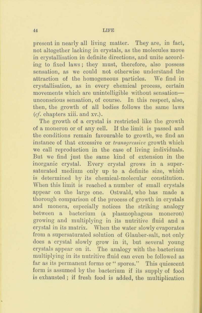 present in nearly all living matter. They are, in fact, not altogether lacking in crystals, as the molecules move in crystallisation in definite directions, and unite accord- ing to fixed laws; they must, therefore, also possess sensation, as we could not otherwise understand the attraction of the homogeneous particles. We find in crystallisation, as in every chemical process, certain movements which are unintelligible without sensation— unconscious sensation, of course. In this respect, also, then, the growth of all bodies follows the same laws {cf. chapters xiii. and xv.). The growth of a crystal is restricted like the growth of a moneron or of any cell. If the limit is passed and the conditions remain favourable to growth, we find an instance of that excessive or transgressive growth which we call reproduction in the case of living individuals. But we find just the same kind of extension in the inorganic crystal. Every crystal grows in a super- saturated medium only up to a definite size, which is determined by its chemical-molecular constitution. When this limit is reached a number of small crystals appear on the large one. Ostwald, who has made a thorough comparison of the process of growth in crystals and monera, especially notices the striking analogy between a bacterium (a plasmophagous moneron) growing and multiplying in its nutritive fluid and a crystal in its matrix. When the water slowly evaporates from a supersaturated solution of Glauber-salt, not only does a crystal slowly grow in it, but several young crystals api^ear on it. The analogy with the bacterium multiplying in its nutritive fluid can even be followed as far as its permanent forms or “ spores.” This quiescent form is assumed by the bacterium if its supply of food is exhausted ; if fresh food is added, the multiplication