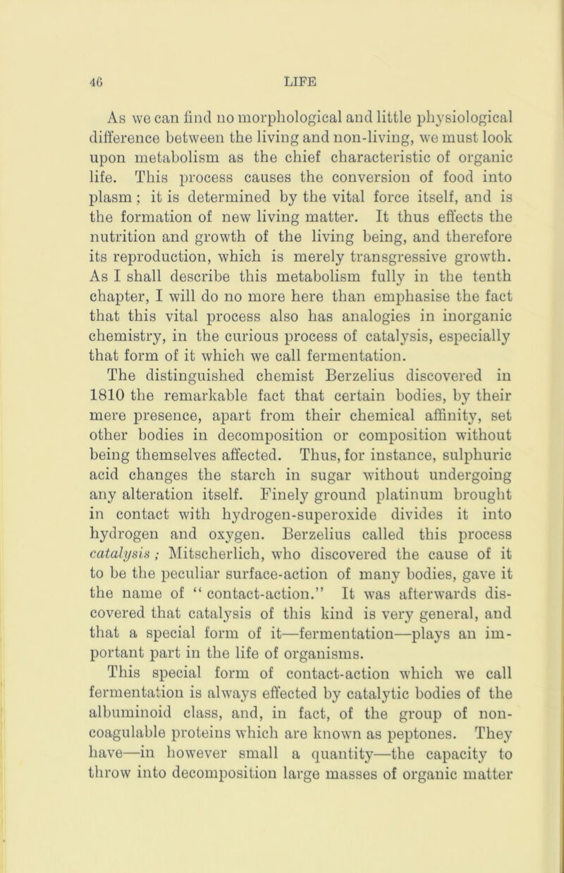 As we can find no morphological and little physiological difference between the living and non-living, we must look upon metabolism as the chief characteristic of organic life. This process causes the conversion of food into plasm; it is determined by the vital force itself, and is the formation of new living matter. It thus effects the nutrition and growth of the living being, and therefore its reproduction, which is merely transgressive growth. As I shall describe this metabolism fully in the tenth chapter, I will do no more here than emphasise the fact that this vital process also has analogies in inorganic chemistry, in the curious process of catalysis, especially that form of it which we call fermentation. The distinguished chemist Berzelius discovered in 1810 the remarkable fact that certain bodies, by their mere presence, apart from their chemical affinity, set other bodies in decomposition or composition without being themselves affected. Thus, for instance, sulphuric acid changes the starch in sugar without undergoing any alteration itself. Finely ground platinum brought in contact with hydrogen-superoxide divides it into hydrogen and oxygen. Berzelius called this process catalysis ; klitscherlich, who discovered the cause of it to be the peculiar surface-action of many bodies, gave it the name of “ contact-action.” It was afterwards dis- covered that catalysis of this kind is very general, and that a special form of it—fermentation—plays an im- portant part in the life of organisms. This special form of contact-action which we call fermentation is always effected by catalytic bodies of the albuminoid class, and, in fact, of the group of non- coagulable proteins which are known as peptones. They have—in however small a quantity—the capacity to throw into decomposition large masses of organic matter