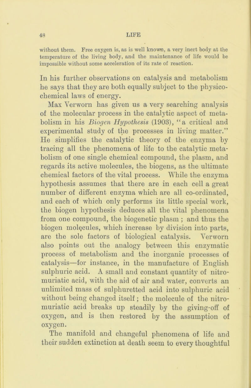 without them. Free oxygen is, as is well known, a very inert body at the temperature of the living body, and the maintenance of life would be impossible without some acceleration of its rate of reaction. In his further observations on catalysis and metabolism he says that they are both equally subject to the physico- chemical laws of energy. Max Verworn has given us a very searching analysis of the molecular process in the catalytic aspect of meta- bolism in his Biogen Hypothesis (1903), “a critical and experimental study of the processes in living matter.” He simplifies the catalytic theory of the enzyma by tracing all the phenomena of life to the catalytic meta- bolism of one single chemical compound, the plasm, and regards its active molecules, the biogens, as the ultimate chemical factors of the vital process. While the enzyma hypothesis assumes that there are in each cell a great number of different enzyma which are all co-ordinated, and each of which only performs its little special work, the biogen hypothesis deduces all the vital phenomena from one compound, the biogenetic plasm ; and thus the biogen molecules, which increase by division into parts, are the sole factors of biological catalysis. Yerworn also points out the analogy between this enzymatic process of metabolism and the inorganic processes of catalysis—for instance, in the manufacture of English sulphuric acid. A small and constant quantity of nitro- muriatic acid, with the aid of air and water, converts an unlimited mass of sulphuretted acid into sulphuric acid without being changed itself; the molecule of the nitro- muriatic acid breaks up steadily by the giving-off of oxygen, and is then restored by the assumption of oxygen. The manifold and changeful phenomena of life and their sudden extinction at death seem to every thoughtful