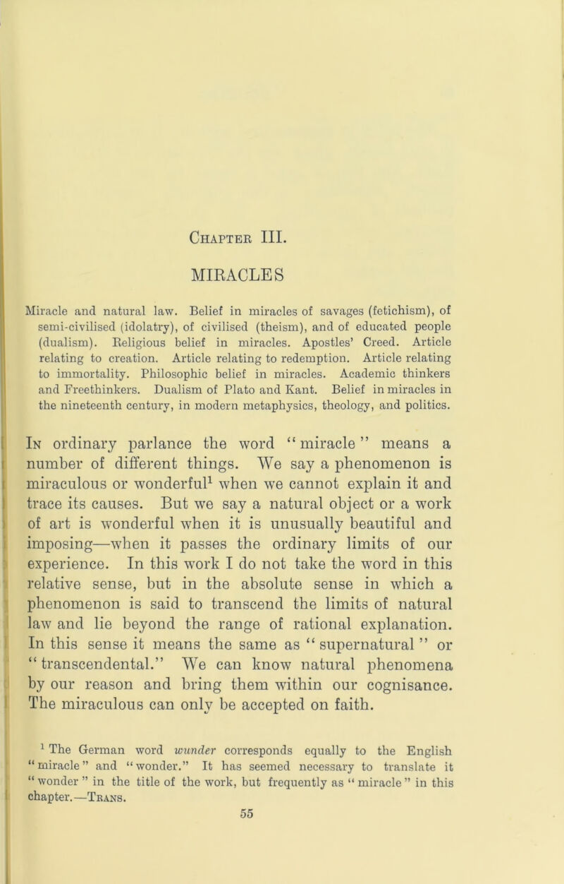 Chapter III. MIRACLES Miracle and natural law. Belief in miracles of savages (fetichism), of semi-civilised (idolatry), of civilised (theism), and of educated people (dualism). Religious belief in miracles. Apostles’ Creed. Article relating to creation. Article relating to redemption. Article relating to immortality. Philosophic belief in miracles. Academic thinkers and Freethinkers. Dualism of Plato and Kant. Belief in miracles in the nineteenth century, in modern metaphysics, theology, and politics. ( In ordinary parlance the word “ miracle ” means a I number of different things. We say a phenomenon is I miraculous or wonderfuff when we cannot explain it and I trace its causes. But we say a natural object or a w’ork j of art is wonderful when it is unusually beautiful and i imposing—when it passes the ordinary limits of our 1 experience. In this w^ork I do not take the word in this relative sense, but in the absolute sense in which a ;> phenomenon is said to transcend the limits of natural law and lie beyond the range of rational explanation. 1 In this sense it means the same as “supernatural ’’ or “ transcendental.” We can know natural phenomena by our reason and bring them within our cognisance. 1 The miraculous can only be accepted on faith. ^ The German word wunder corresponds equally to the English “miracle” and “wonder.” It has seemed necessary to translate it “ wonder ” in the title of the work, but frequently as “ miracle ” in this I chapter.—Trans.