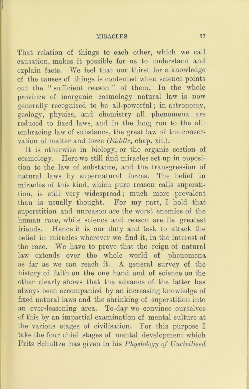 That relation of things to each other, which we call causation, makes it possible for us to understand and explain facts. We feel that our thirst for a knowledge of the causes of things is contented when science points out the “ sufficient reason ” of them. In the whole province of inorganic cosmology natural law is now generally recognised to be all-powerful; in astronomy, geology, physics, and chemistry all phenomena are reduced to fixed laws, and in the long run to the all- embracing law of substance, the great law of the conser- vation of matter and force {Riddle, chap. xii.). It is otherwise in biology, or the organic section of cosmology. Here we still find miracles set up in opposi- tion to the law of substance, and the transgression of natural laws by supernatural forces. The belief in miracles of this kind, which pure reason calls supersti- tion, is still very widespread; much more prevalent than is usually thought. For my part, I hold that superstition and unreason are the worst enemies of the human race, while science and reason are its greatest friends. Hence it is our duty and task to attack the belief in miracles wherever we find it, in the interest of the race. We have to prove that the reign of natural law extends over the whole world of phenomena as far as we can reach it. A general survey of the history of faith on the one hand and of science on the other clearly shows that the advance of the latter has always been accompanied by an increasing knowledge of fixed natural laws and the shrinking of superstition into an ever-lessening area. To-day we convince ourselves of this by an impartial examination of mental culture at the various stages of civilisation. For this purpose I take the four chief stages of mental development which Fritz Schultze has given in his Physiology of Uncivilised