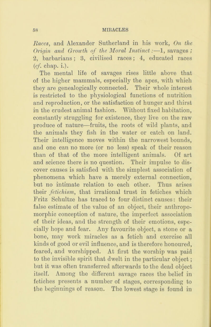 Races, and Alexander Sutherland in his work, On the Orif/in and Groioth of the Moral Instinct:—1, savages; 2, barbarians; 3, civilised races; 4, educated races {rf. chap. i.). The mental life of savages rises little above that of the higher mammals, especially the apes, with which they are genealogically connected. Their whole interest is restricted to the physiological functions of nutrition and reproduction, or the satisfaction of hunger and thirst in the crudest animal fashion. Without fixed habitation, constantly struggling for existence, they live on the raw produce of nature—fruits, the roots of wild plants, and the animals they fish in the water or catch on land. Their intelligence moves within the narrowest bounds, and one can no more (or no less) speak of their reason than of that of the more intelligent animals. Of art and science there is no question. Their impulse to dis- cover causes is satisfied with the simplest association of phenomena which have a merely external connection, but no intimate relation to each other. Thus arises their fetichisin, that irrational trust in fetiches which Fritz Schultze has traced to four distinct causes: their false estimate of the value of an object, their anthropo- morphic conception of nature, the imperfect association of their ideas, and the strength of their emotions, espe- cially hope and fear. Any favourite object, a stone or a bone, may work miracles as a fetich and exercise all kinds of good or evil influence, and is therefore honoured, feared, and worshipped. At first the worship was paid to the invisible spirit that dwelt in the particular object; but it was often transferred afterwards to the dead object itself. Among the different savage races the belief in fetiches presents a number of stages, corresponding to the beiiinniims of reason. The lowest stace is found in