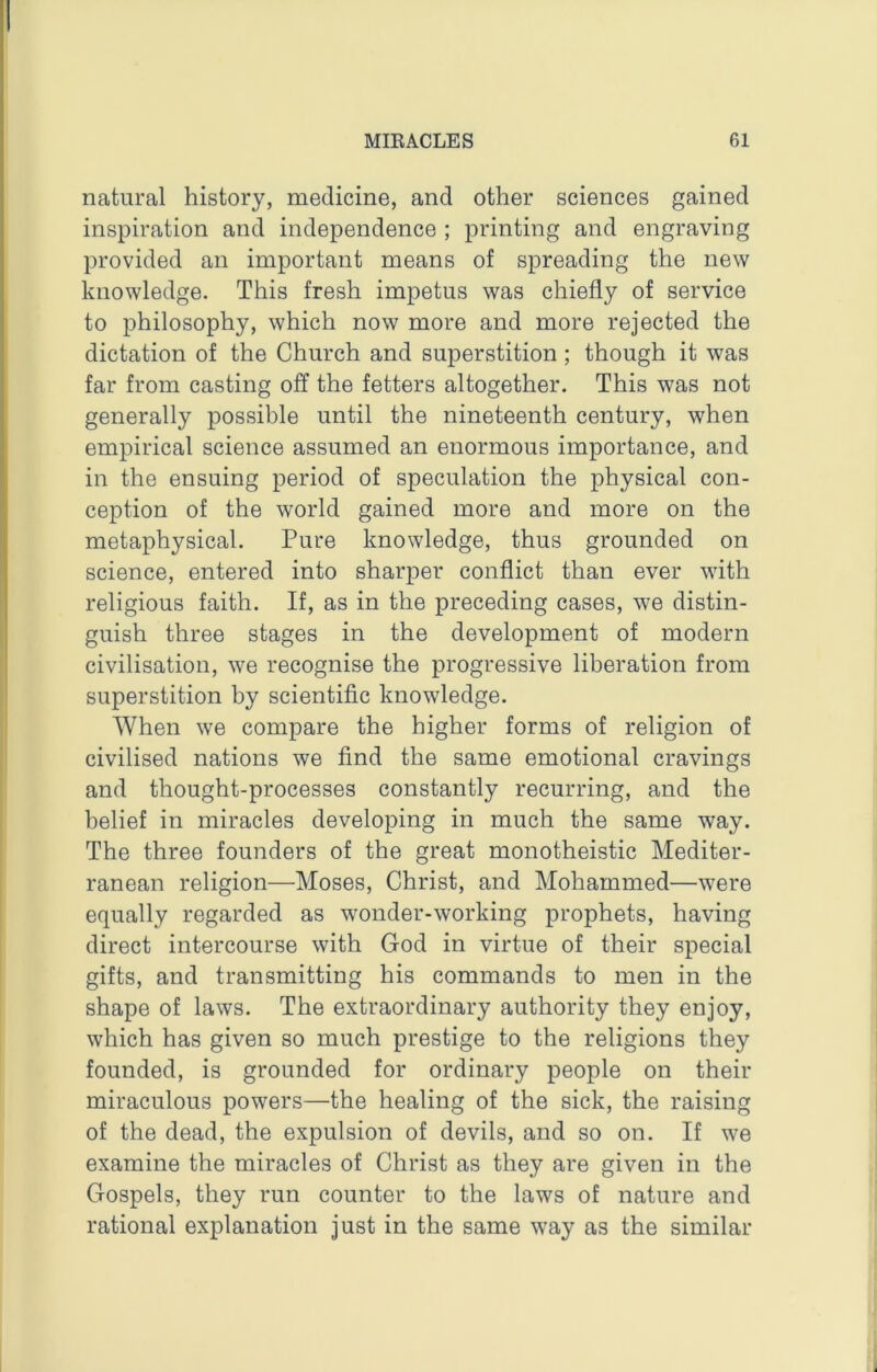 natural history, medicine, and other sciences gained inspiration and independence ; printing and engraving provided an important means of spreading the new knowledge. This fresh impetus was chiefly of service to philosophy, which now more and more rejected the dictation of the Church and superstition; though it was far from casting off the fetters altogether. This was not generally possible until the nineteenth century, when empirical science assumed an enormous importance, and in the ensuing period of speculation the physical con- ception of the world gained more and more on the metaphysical. Pure knowledge, thus grounded on science, entered into sharper conflict than ever with religious faith. If, as in the preceding cases, we distin- guish three stages in the development of modern civilisation, we recognise the progressive liberation from superstition by scientific knowledge. When we compare the higher forms of religion of civilised nations we find the same emotional cravings and thought-processes constantly recurring, and the belief in miracles developing in much the same way. The three founders of the great monotheistic Mediter- ranean religion—Moses, Christ, and Mohammed—were equally regarded as wonder-working prophets, having direct intercourse with God in virtue of their special gifts, and transmitting his commands to men in the shape of laws. The extraordinary authority they enjoy, which has given so much prestige to the religions they founded, is grounded for ordinary people on their miraculous powers—the healing of the sick, the raising of the dead, the expulsion of devils, and so on. If we examine the miracles of Christ as they are given in the Gospels, they run counter to the laws of nature and rational explanation just in the same way as the similar