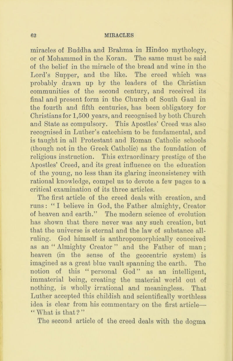 miracles of Buddha and Brahma in Hindoo mythology, or of Mohammed in the Koran. The same must he said of the belief in the miracle of the bread and wine in the Lord’s Supper, and the like. The creed which was probably drawn up by the leaders of the Christian communities of the second century, and received its final and present form in the Church of South Gaul in the fourth and fifth centuries, has been obligatory for Christians for 1,500 years, and recognised by both Church and State as compulsory. This Apostles’ Creed was also recognised in Luther’s catechism to be fundamental, and is taught in all Protestant and Koman Catholic schools (though not in the Greek Catholic) as the foundation of religious instruction. This extraordinary prestige of the Apostles’ Creed, and its great influence on the education of the young, no less than its glaring inconsistency with rational knowledge, compel us to devote a few pages to a critical examination of its three articles. The first article of the creed deals with creation, and runs: “I believe in God, the Father almighty. Creator of heaven and earth.” The modern science of evolution has shown that there never was any such creation, but that the universe is eternal and the law of substance all- ruling. God himself is anthropomorphically conceived as an “ Almighty Creator ” and the Father of man ; heaven (in the sense of the geocentric system) is imagined as a great blue vault spanning the earth. The notion of this “personal God” as an intelligent, immaterial being, creating the material world out of nothing, is wholly irrational and meaningless. That Luther accepted this childish and scientifically worthless idea is clear from his commentary on the first article— “What is that?” The second article of the creed deals with the dogma