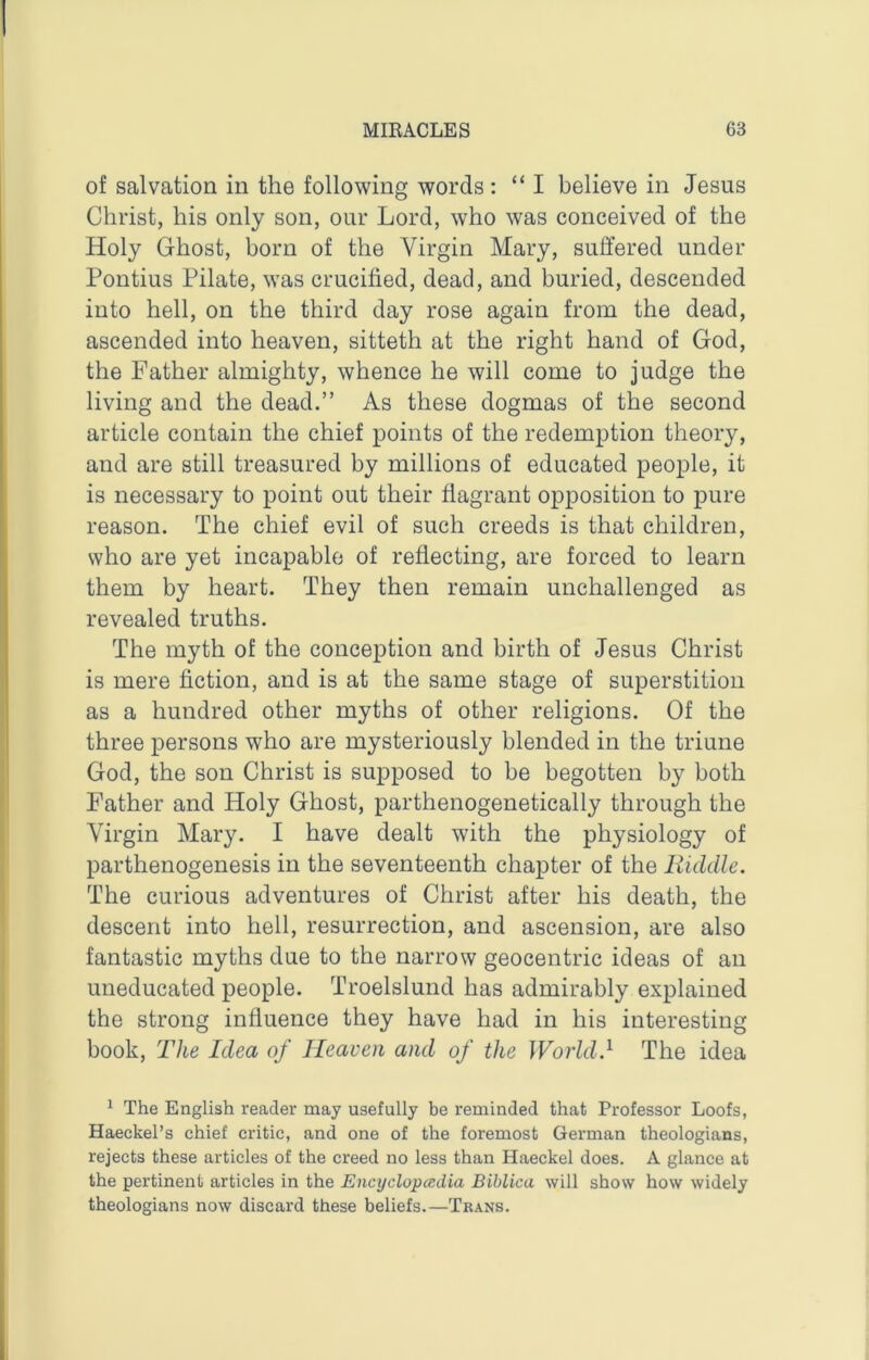 of salvation in the following words : “I believe in Jesus Christ, his only son, our Lord, who was conceived of the Holy Ghost, born of the Virgin Mary, suffered under Pontius Pilate, was crucified, dead, and buried, descended into hell, on the third day rose again from the dead, ascended into heaven, sitteth at the right hand of God, the Father almighty, whence he will come to judge the living and the dead.” As these dogmas of the second article contain the chief points of the redemption theory, and are still treasured by millions of educated people, it is necessary to point out their flagrant opposition to pure reason. The chief evil of such creeds is that children, who are yet incapable of reflecting, are forced to learn them by heart. They then remain unchallenged as revealed truths. The myth of the conception and birth of Jesus Christ is mere fiction, and is at the same stage of superstition as a hundred other myths of other religions. Of the three persons who are mysteriously blended in the triune God, the son Christ is supposed to be begotten by both Father and Holy Ghost, parthenogenetically through the Virgin Mary. I have dealt with the physiology of parthenogenesis in the seventeenth chapter of the Riddle. The curious adventures of Christ after his death, the descent into hell, resurrection, and ascension, are also fantastic myths due to the narrow geocentric ideas of an uneducated people. Troelslund has admirably explained the strong influence they have had in his interesting book, The Idea of Heaven and of the Woiid.^ The idea 1 The English reader may usefully be reminded that Professor Loofs, Haeckel’s chief critic, and one of the foremost German theologians, rejects these articles of the creed no less than Haeckel does. A glance at the pertinent articles in the Encyclopccdia Biblica will show how widely theologians now discard these beliefs.—Trans.