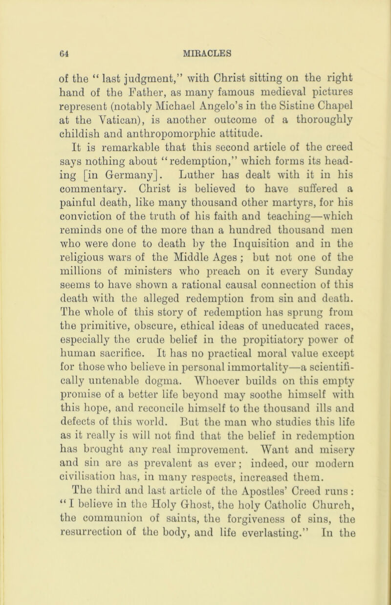 of the “ last judgment,” with Christ sitting on the right hand of the Father, as many famous medieval pictures represent (notably Michael Angelo’s in the Sistine Chapel at the Vatican), is another outcome of a thoroughly childish and anthropomorphic attitude. It is remarkable that this second article of the creed says nothing about “redemption,” which forms its head- ing [in Germany]. Luther has dealt with it in his commentary. Christ is believed to have suffered a painful death, like many thousand other martyrs, for his conviction of the truth of his faith and teaching—which reminds one of the more than a hundred thousand men who were done to death by the Inquisition and in the religious wars of the Middle Ages ; but not one of the millions of ministers who preach on it every Sunday seems to have shown a rational causal connection of this death with the alleged redemption from sin and death. The whole of this story of redemption has sprung from the primitive, obscure, ethical ideas of uneducated races, especially the crude belief in the propitiatory power of human sacrifice. It has no practical moral value except for those who believe in personal immortality—a scientifi- cally untenable dogma. Whoever builds on this empty promise of a better life beyond may soothe himself with this hope, and reconcile himself to the thousand ills and defects of this world. But the man who studies this life as it really is will not find that the belief in redemption has brought any real improvement. Want and misery and sin are as prevalent as ever; indeed, our modern civilisation has, in many respects, increased them. The third and last article of the Apostles’ Creed runs; “ I believe in the Holy Ghost, the holy Catholic Church, the communion of saints, the forgiveness of sins, the resurrection of the body, and life everlasting.” In the