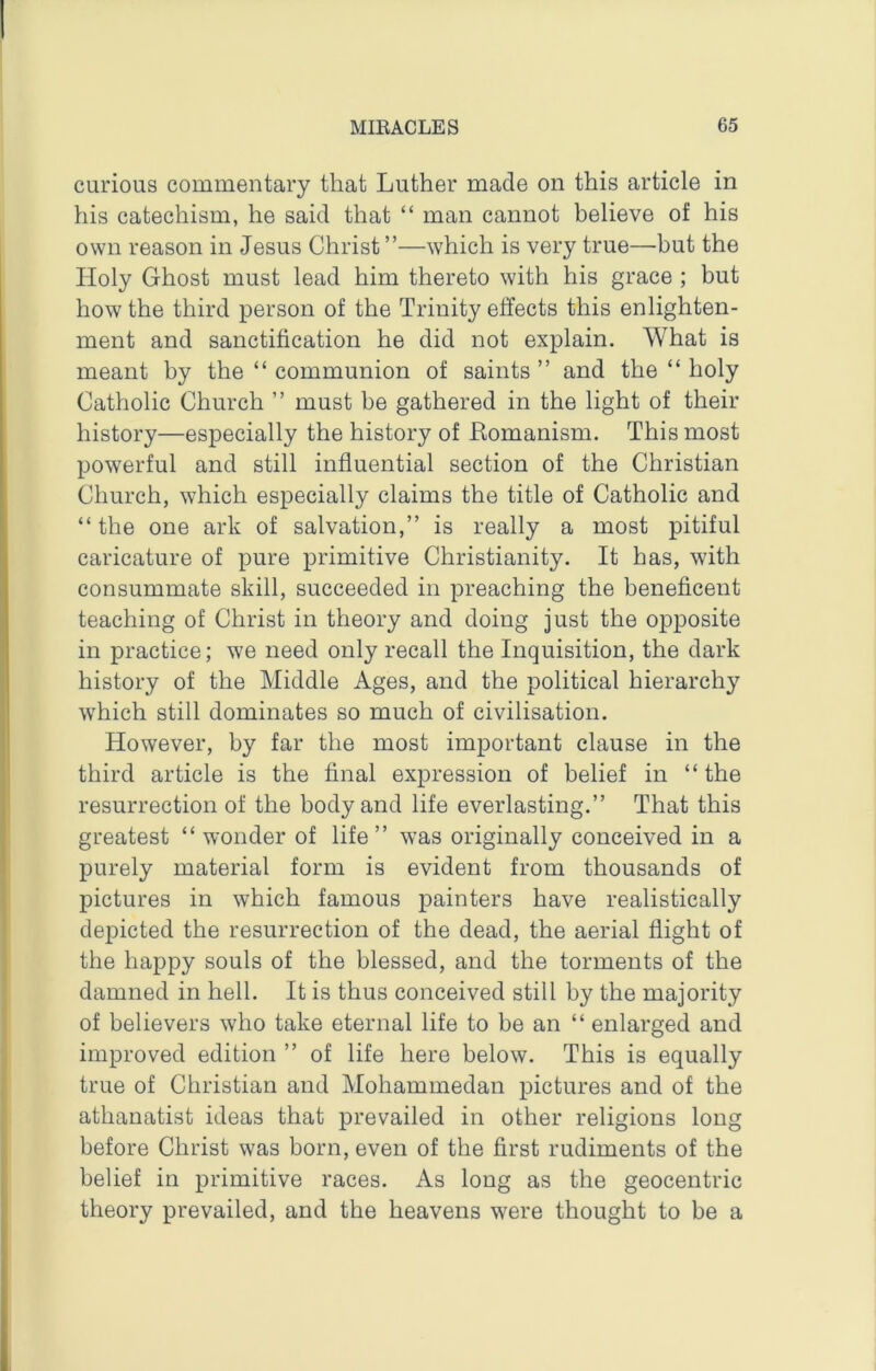 curious commentary that Luther made on this article in his catechism, he said that “ man cannot believe of his own reason in Jesus Christ ”—which is very true—but the Holy Ghost must lead him thereto with his grace ; but how the third person of the Trinity effects this enlighten- ment and sanctification he did not explain. What is meant by the “ communion of saints ” and the “ holy Catholic Church ” must be gathered in the light of their history—especially the history of Romanism. This most powerful and still influential section of the Christian Church, which especially claims the title of Catholic and “ the one ark of salvation,” is really a most pitiful caricature of pure primitive Christianity. It has, with consummate skill, succeeded in preaching the beneficent teaching of Christ in theory and doing just the opposite in practice; we need only recall the Inquisition, the dark history of the Middle Ages, and the political hierarchy which still dominates so much of civilisation. However, by far the most important clause in the third article is the final expression of belief in “ the resurrection of the body and life everlasting.” That this greatest “wonder of life” was originally conceived in a purely material form is evident from thousands of pictures in which famous painters have realistically depicted the resurrection of the dead, the aerial flight of the happy souls of the blessed, and the torments of the damned in hell. It is thus conceived still by the majority of believers who take eternal life to be an “ enlarged and improved edition ” of life here below. This is equally true of Christian and Mohammedan pictures and of the athanatist ideas that prevailed in other religions long before Christ was born, even of the first rudiments of the belief in primitive races. As long as the geocentric theory prevailed, and the heavens were thought to be a