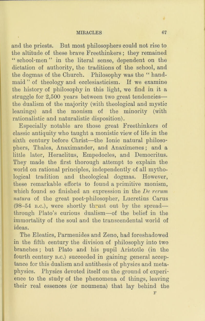 and the priests. But most philosophers could not rise to the altitude of these brave Freethinkers; they remained “ school-men ” in the literal sense, dependent on the dictation of authority, the traditions of the school, and the dogmas of the Church. Philosophy was the “ hand- maid ” of theology and ecclesiasticism. If we examine the history of philosophy in this light, we find in it a struggle for 2,500 years between two great tendencies— the dualism of the majority (with theological and mystic leanings) and the monism of the minority (with rationalistic and naturalistic disposition). Especially notable are those great Freethinkers of classic antiquity who taught a monistic view of life in the sixth century before Christ—the Ionic natural philoso- phers, Thales, Anaximander, and Anaximenes; and a little later, Heraclitus, Empedocles, and Democritus. They made the first thorough attempt to explain the world on rational principles, independently of all mytho- logical tradition and theological dogmas. However, these remarkable efforts to found a primitive monism, which found so finished an expression in the De reriivi natura of the great poet-philosopher, Lucretius Carus (98-54 B.C.), were shortly thr'ust out by the spread— through Plato’s curious dualism—of the belief in the immortality of the soul and the transcendental world of ideas. The Eleatics, Parmenides and Zeno, had foreshadowed in the fifth century the division of philosophy into two branches; but Plato and his pupil Aristotle (in the fourth century b.c.) succeeded in gaining general accep- tance for this dualism and antithesis of physics and meta- physics. Physics devoted itself on the ground of experi- ence to the study of the phenomena of things, leaving their real essences (or noumena) that lay behind the F