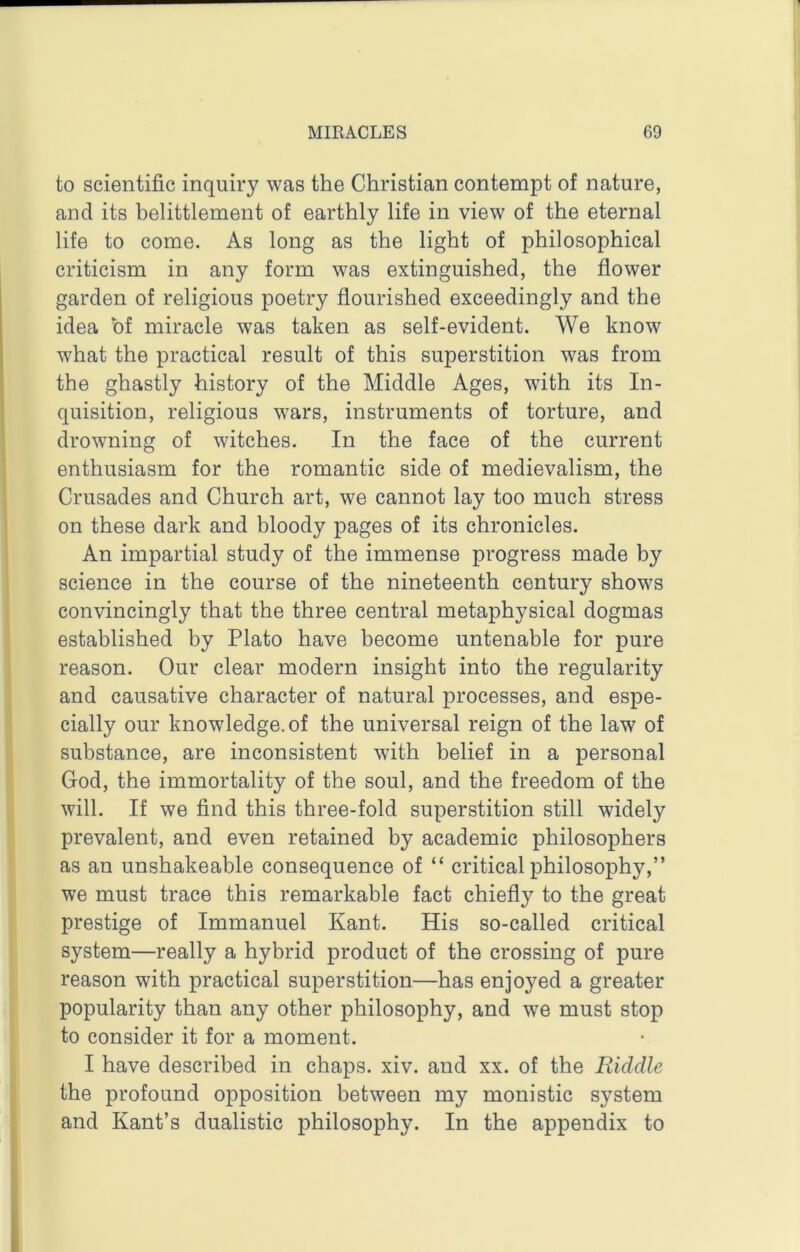 to scientific inquiry was the Christian contempt of nature, and its belittlement of earthly life in view of the eternal life to come. As long as the light of philosophical criticism in any form was extinguished, the flower garden of religious poetry flourished exceedingly and the idea of miracle was taken as self-evident. We know what the practical result of this superstition was from the ghastly history of the Middle Ages, with its In- quisition, religious w'ars, instruments of torture, and drowning of witches. In the face of the current enthusiasm for the romantic side of medievalism, the Crusades and Church art, we cannot lay too much stress on these dark and bloody pages of its chronicles. An impartial study of the immense progress made by science in the course of the nineteenth century shows convincingly that the three central metaphysical dogmas established by Plato have become untenable for pure reason. Our clear modern insight into the regularity and causative character of natural processes, and espe- cially our knowledge, of the universal reign of the law of substance, are inconsistent with belief in a personal God, the immortality of the soul, and the freedom of the will. If we find this three-fold superstition still widely prevalent, and even retained by academic philosophers as an unshakeable consequence of “ critical philosophy,” we must trace this remarkable fact chiefly to the great prestige of Immanuel Kant. His so-called critical system—really a hybrid product of the crossing of pure reason with practical superstition—has enjoyed a greater popularity than any other philosophy, and we must stop to consider it for a moment. I have described in chaps, xiv. and xx. of the Riddle the profound opposition between my monistic system and Kant’s dualistic philosophy. In the appendix to