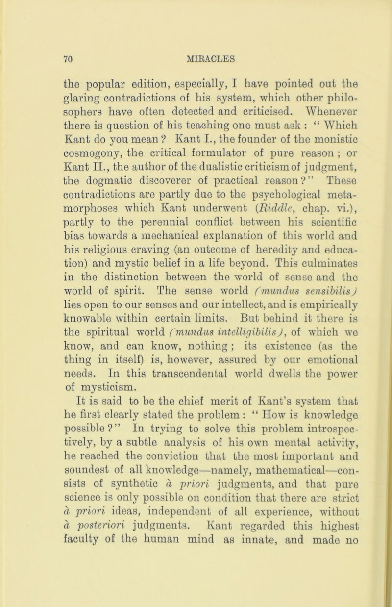 the popular edition, especially, I have pointed out the glaring contradictions of his system, which other philo- sophers have often detected and criticised. Whenever there is question of his teaching one must ask : “ Which Kant do you mean ? Kant L, the founder of the monistic cosmogony, the critical formulator of pure reason ; or Kant II., the author of the dualistic criticism of judgment, the dogmatic discoverer of practical reason?” These contradictions are partly due to the psychological meta- morphoses which Kant underwent (Riddle, chap, vi.), partly to the perennial conflict between his scientific bias towards a mechanical explanation of this world and his religious craving (an outcome of heredity and educa- tion) and mystic belief in a life beyond. This culminates in the distinction between the world of sense and the world of spirit. The sense world fniiindiLs sensibilis) lies open to our senses and our intellect, and is empirically knowable within certain limits. But behind it there is the spiritual vforld rmundns intcllipibilisj, oi which we know, and can know, nothing ; its existence (as the thing in itself) is, however, assured by our emotional needs. In this transcendental world dwells the power of mysticism. It is said to be the chief merit of Kant’s system that he first clearly stated the problem : “ How is knowledge possible?” In trying to solve this problem introspec- tively, by a subtle analysis of his own mental activity, he reached the conviction that the most important and soundest of all knowledge—namely, mathematical—con- sists of synthetic d priori judgments, and that pure science is only possible on condition that there are strict d priori ideas, independent of all experience, without d posteriori judgments. Kant regarded this highest faculty of the human mind as innate, and made no