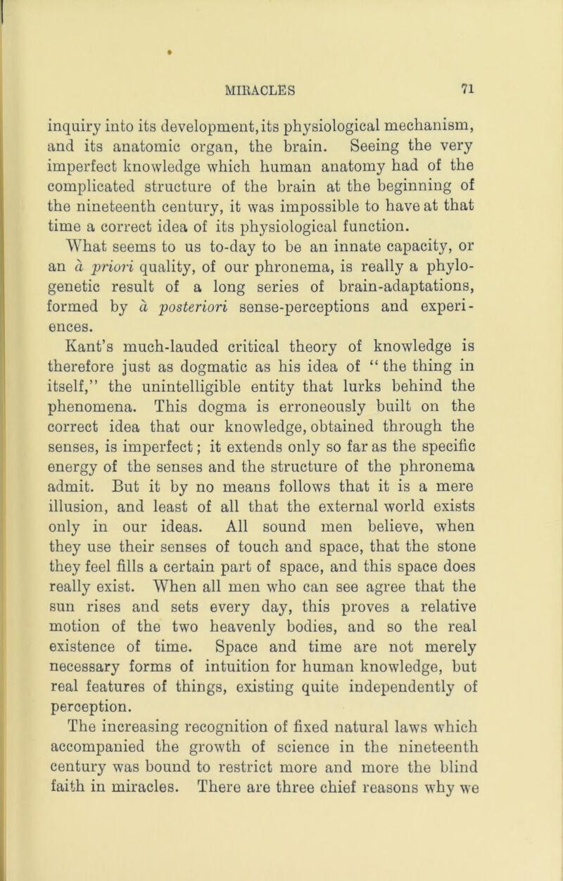 inquiry into its development, its physiological mechanism, and its anatomic organ, the hrain. Seeing the very imperfect knowledge which human anatomy had of the complicated structure of the brain at the beginning of the nineteenth century, it was impossible to have at that time a correct idea of its physiological function. What seems to us to-day to be an innate capacity, or an a ‘priori quality, of our phronema, is really a phylo- genetic result of a long series of brain-adaptations, formed by a posteriori sense-perceptions and experi- ences. Kant’s much-lauded critical theory of knowledge is therefore just as dogmatic as his idea of “ the thing in itself,” the unintelligible entity that lurks behind the phenomena. This dogma is erroneously built on the correct idea that our knowledge, obtained through the senses, is imperfect; it extends only so far as the specific energy of the senses and the structure of the phronema admit. But it by no means follows that it is a mere illusion, and least of all that the external world exists only in our ideas. All sound men believe, when they use their senses of touch and space, that the stone they feel fills a certain part of space, and this space does really exist. When all men who can see agree that the sun rises and sets every day, this proves a relative motion of the two heavenly bodies, and so the real existence of time. Space and time are not merely necessary forms of intuition for human knowledge, but real features of things, existing quite independently of perception. The increasing recognition of fixed natural laws which accompanied the growth of science in the nineteenth century was bound to restrict more and more the blind faith in miracles. There are three chief reasons why we