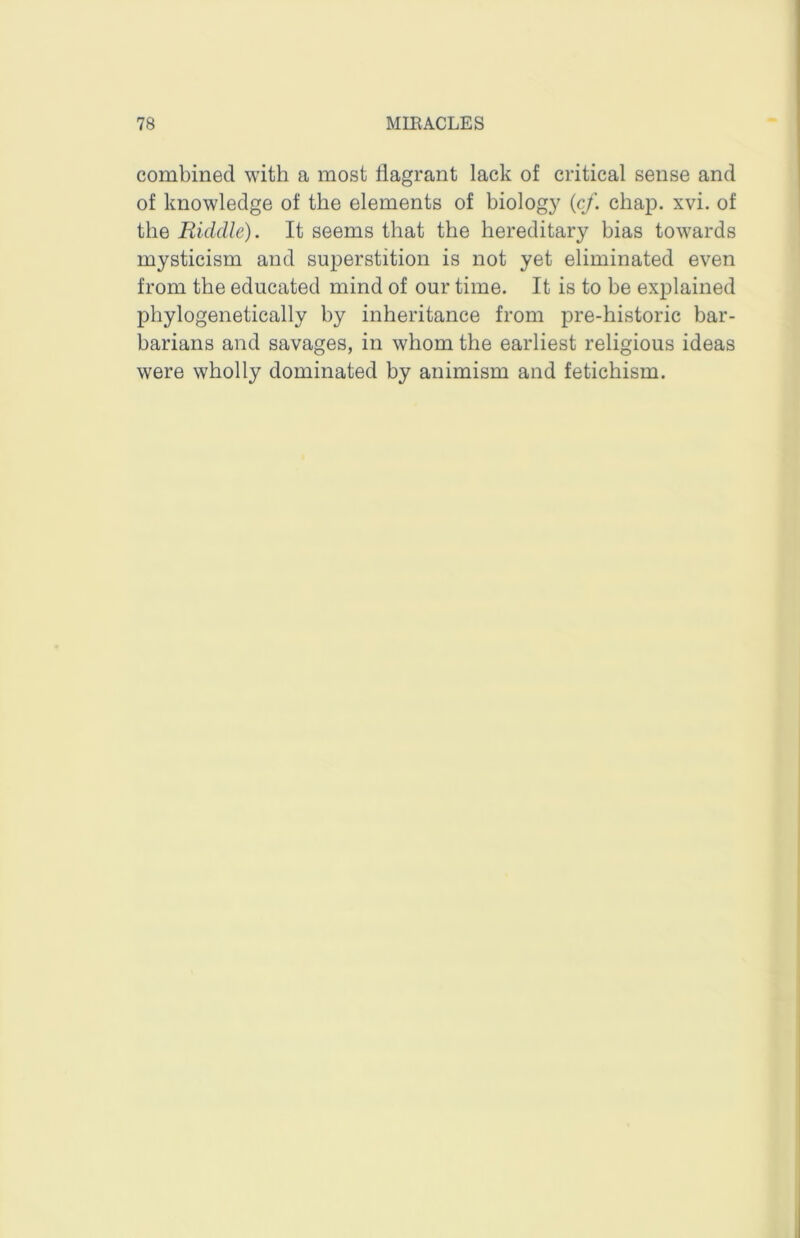 combined with a most flagrant lack of critical sense and of knowledge of the elements of biolog}' {cf. chap. xvi. of the Riddle). It seems that the hereditary bias towards mysticism and superstition is not yet eliminated even from the educated mind of our time. It is to be explained phylogenetically by inheritance from pre-historic bar- barians and savages, in whom the earliest religious ideas were wholly dominated by animism and fetichism.