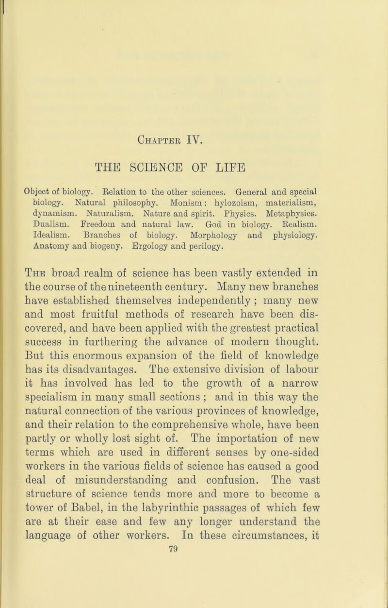 Chapter IV. THE SCIENCE OF LIFE Object of biology. Eelation to the other sciences. General and special biology. Natural philosophy. Monism: hylozoism, materialism, dynamism. Naturalism. Nature and spirit. Physics. Metaphysics. Dualism. Freedom and natural law. God in biology. Eealism. Idealism. Branches of biology. Morphology and physiology. Anatomy and biogeny. Ergology and perilogy. The broad realm of science has been vastly extended in the course of the nineteenth century. Many new branches have established themselves independently ; many new and most fruitful methods of research have been dis- covered, and have been applied with the greatest practical success in furthering the advance of modern thought. But this enormous expansion of the field of knowledge has its disadvantages. The extensive division of labour it has involved has led to the growth of a narrow specialism in many small sections ; and in this way the natural connection of the various provinces of knowledge, and their relation to the comprehensive whole, have been partly or wholly lost sight of. The importation of new terms which are used in different senses by one-sided workers in the various fields of science has caused a good deal of misunderstanding and confusion. The vast structure of science tends more and more to become a tower of Babel, in the labyrinthic passages of which few are at their ease and few any longer understand the language of other workers. In these circumstances, it