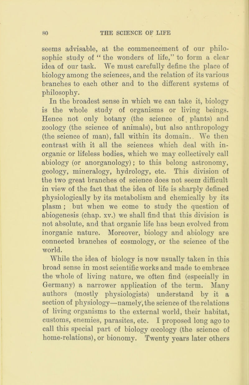 seems advisable, at the commencement of our philo- sophic study of “ the wonders of life,” to form a clear idea of our task. We must carefully define the place of biology among the sciences, and the relation of its various branches to each other and to the different systems of philosophy. In the broadest sense in which we can take it, biology is the whole study of organisms or living beings. Hence not only botany (the science of. plants) and zoology (the science of animals), but also anthropology (the science of man), fall within its domain. We then contrast with it all the sciences which deal with in- organic or lifeless bodies, which we may collectively call abiology (or anorganology); to this belong astronomy, geology, mineralogy, hydrology, etc. This division of the two great branches of science does not seem difficult in view of the fact that the idea of life is sharply defined physiologically by its metabolism and chemically by its plasm ; but when we come to study the question of abiogenesis (chap, xv.) we shall find that this division is not absolute, and that organic life has been evolved from inorganic nature, kloreover, biology and abiology are connected branches of cosmology, or the science of the world. While the idea of biology is now usually taken in this broad sense in most scientific works and made to embrace the whole of living nature, we often find (especially in Germany) a narrower application of the term. Many authors (mostly phj^-siologists) understand by it a section of physiology—namely , the science of the relations of living organisms to the external world, their habitat, customs, enemies, parasites, etc. I proposed long ago to call this special part of biology oecology (the science of home-relations), or bionomy. Twenty years later others