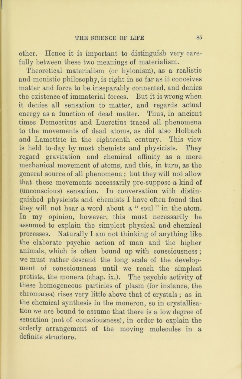 other. Hence it is important to distinguish very care- fully between these two meanings of materialism. Theoretical materialism (or hylonism), as a realistic and monistic philosophy, is right in so far as it conceives matter and force to be inseparably connected, and denies the existence of immaterial forces. But it is wrong when it denies all sensation to matter, and regards actual energy as a function of dead matter. Thus, in ancient times Democritus and Lucretius traced all phenomena to the movements of dead atoms, as did also Holbach and Lamettrie in the eighteenth century. This view is held to-day by most chemists and physicists. They regard gravitation and chemical affinity as a mere mechanical movement of atoms, and this, in turn, as the general source of all phenomena; but they will not allow that these movements necessarily pre-suppose a kind of (unconscious) sensation. In conversation with distin- guished physicists and chemists I have often found that they will not hear a word about a “ soul ” in the atom. In my opinion, however, this must necessarily be assumed to explain the simplest physical and chemical processes. Naturally I am not thinking of anything like the elaborate psychic action of man and the higher animals, which is often bound up with consciousness ; we must rather descend the long scale of the develop- ment of consciousness until we reach the simplest protists, the monera (chap. ix.). The psychic activity of these homogeneous particles of plasm (for instance, the chromacea) rises very little above that of crystals ; as in the chemical synthesis in the moneron, so in crystallisa- tion we are bound to assume that there is a low degree of sensation (not of consciousness), in order to explain the orderly arrangement of the moving molecules in a definite structure.