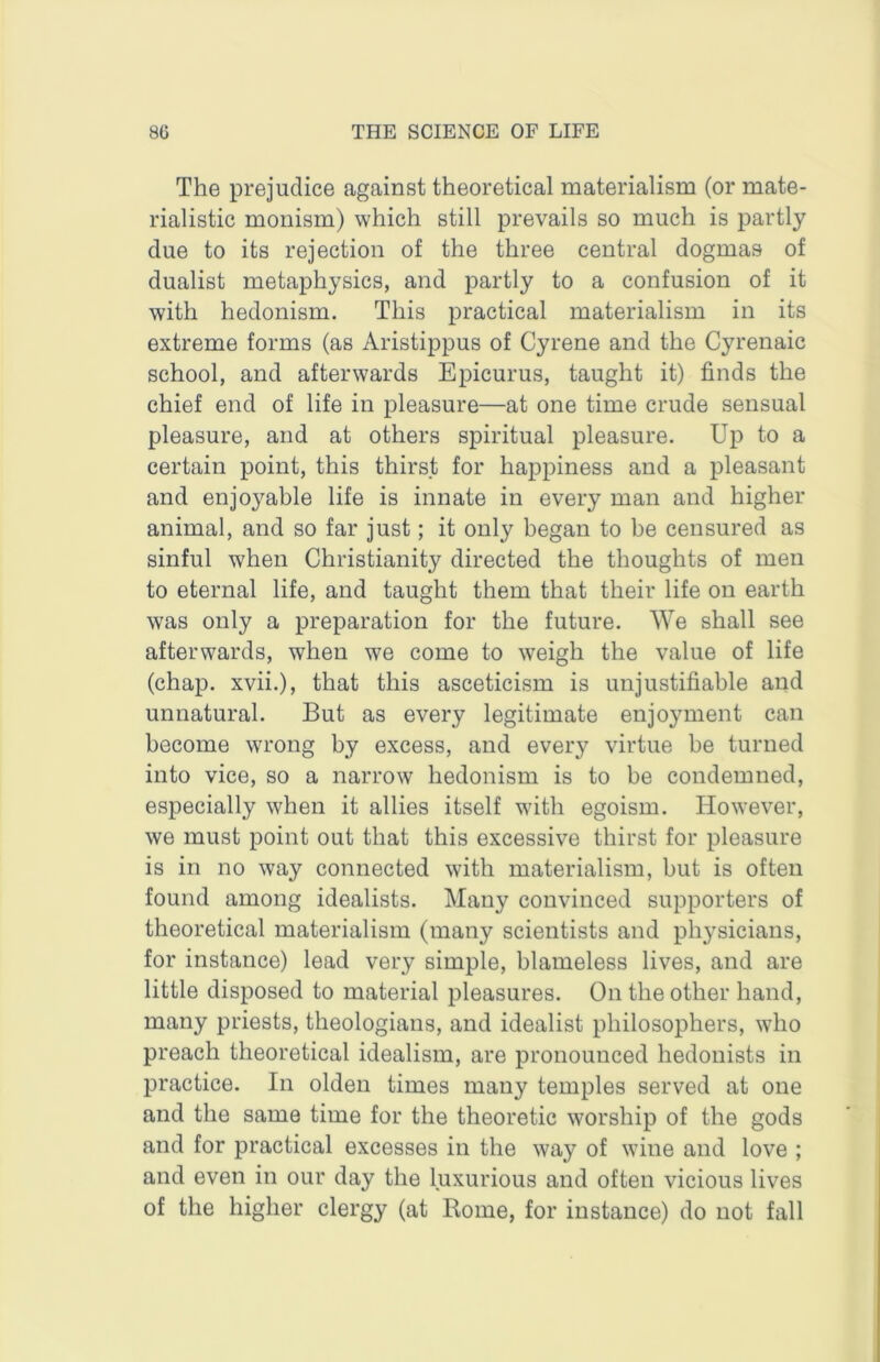 The prejudice against theoretical materialism (or mate- rialistic monism) which still prevails so much is partly due to its rejection of the three central dogmas of dualist metaphysics, and partly to a confusion of it with hedonism. This practical materialism in its extreme forms (as Aristippus of Cyrene and the Cyrenaic school, and afterwards Epicurus, taught it) finds the chief end of life in pleasure—at one time crude sensual pleasure, and at others spiritual pleasure. Up to a certain point, this thirst for happiness and a pleasant and enjoyable life is innate in every man and higher animal, and so far just; it only began to be censured as sinful when Christianity directed the thoughts of men to eternal life, and taught them that their life on earth was only a preparation for the future. We shall see afterwards, when we come to weigh the value of life (chap, xvii.), that this asceticism is unjustifiable and unnatural. But as every legitimate enjoyment can become wrong by excess, and every virtue be turned into vice, so a narrow hedonism is to be condemned, especially when it allies itself with egoism. However, we must point out that this excessive thirst for pleasure is in no way connected with materialism, but is often found among idealists. Many convinced supporters of theoretical materialism (many scientists and physicians, for instance) lead very simple, blameless lives, and are little disposed to material pleasures. On the other hand, many priests, theologians, and idealist philosophers, who preach theoretical idealism, are pronounced hedonists in practice. In olden times many temples served at one and the same time for the theoretic worship of the gods and for practical excesses in the way of wine and love ; and even in our day the luxurious and often vicious lives of the higher clergy (at Rome, for instance) do not fall