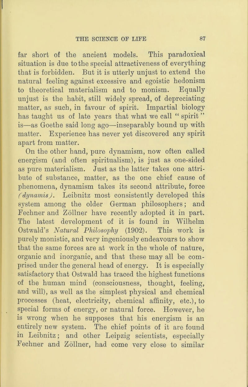 far short of the ancient models. This paradoxical situation is due to the special attractiveness of everything that is forbidden. But it is utterly unjust to extend the natural feeling against excessive and egoistic hedonism to theoretical materialism and to monism. Equally unjust is the habit, still widely spread, of depreciating matter, as such, in favour of spirit. Impartial biology has taught us of late years that what we call “ spirit ” is—as Goethe said long ago—inseparably bound up with matter. Experience has never yet discovered any spirit apart from matter. On the other hand, pure dynamism, now often called energism (and often spiritualism), is just as one-sided as pure materialism. Just as the latter takes one attri- bute of substance, matter, as the one chief cause of phenomena, dynamism takes its second attribute, force fdynamisj. Leibnitz most consistently developed this system among the older German philosophers; and Fechner and Zollner have recently adopted it in part. The latest development of it is found in Wilhelm Ostwald’s Natural Philosophy (1902). This work is purely monistic, and very ingeniously endeavours to show that the same forces are at work in the whole of nature, organic and inorganic, and that these may all be com- prised under the general head of energy. It is especially satisfactory that Ostwald has traced the highest functions of the human mind (consciousness, thought, feeling, and will), as well as the simplest physical and chemical processes (heat, electricity, chemical ajBQnity, etc.), to special forms of energy, or natural force. However, he is wrong when he supposes that his energism is an entirely new system. The chief points of it are found in Leibnitz; and other Leipzig scientists, especially Fechner and Zollner, had come very close to similar
