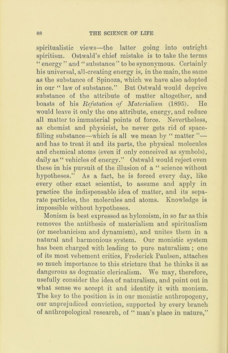 spiritualistic views—the latter going into outright spiritism. OstwalcTs chief mistake is to take the terms “ energy ” and “ substance ” to be synonymous. Certainly his universal, all-creating energy is, in the main, the same as the substance of Spinoza, which we have also adopted in our “ law of substance.” But Ostwald would deprive substance of the attribute of matter altogether, and boasts of his Refutation of Materialism (1895). He would leave it only the one attribute, energy, and reduce all matter to immaterial points of force. Nevertheless, as chemist and physicist, he never gets rid of space- filling substance—which is all we mean by “ matter ”— and has to treat it and its parts, the physical molecules and chemical atoms (even if only conceived as symbols), daily as “ vehicles of energy.” Ostwald would reject even these in his pursuit of the illusion of a “ science without hypotheses.” As a fact, he is forced every day, like every other exact scientist, to assume and apply in practice the indispensable idea of matter, and its sepa- rate particles, the molecules and atoms. Knowledge is impossible without hypotheses. Monism is best expressed as hylozoism, in so far as this removes the antithesis of materialism and spiritualism (or mechanicism and dynamism), and unites them in a natural and harmonious system. Our monistic system has been charged with leading to pure naturalism ; one of its most vehement critics, Frederick Paulsen, attaches so much importance to this stricture that he thinks it as dangerous as dogmatic clericalism. We may, therefore, usefully consider the idea of naturalism, and point out in what sense we accept it and identify it with monism. The key to the position is in our monistic anthropogeny, our unprejudiced conviction, supported by every branch of anthropological research, of “ man’s place in nature,”