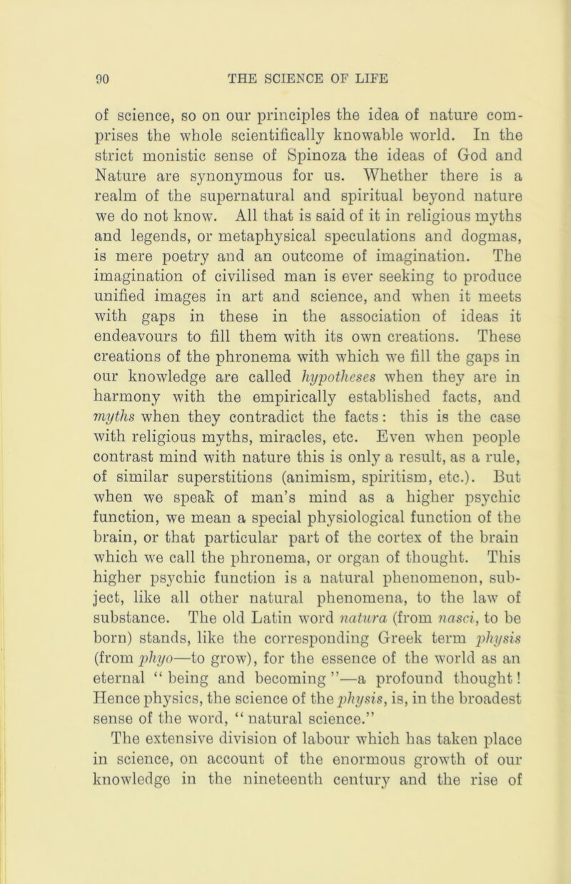 of science, so on our principles the idea of nature com- prises the whole scientifically knowable world. In the strict monistic sense of Spinoza the ideas of God and Nature are synonymous for us. Whether there is a realm of the supernatural and spiritual beyond nature we do not know. All that is said of it in religious myths and legends, or metaphysical speculations and dogmas, is mere poetry and an outcome of imagination. The imagination of civilised man is ever seeking to produce unified images in art and science, and when it meets with gaps in these in the association of ideas it endeavours to fill them with its own creations. These creations of the phronema with which we fill the gaps in our knowledge are called hypotheses when they are in harmony with the empirically established facts, and myths when they contradict the facts: this is the case with religious myths, miracles, etc. Even when people contrast mind with nature this is only a result, as a rule, of similar superstitions (animism, spiritism, etc.). But when we speak of man’s mind as a higher psychic function, we mean a special physiological function of the brain, or that particular part of the cortex of the brain which we call the phronema, or organ of thought. This higher psychic function is a natural phenomenon, sub- ject, like all other natural phenomena, to the law of substance. The old Latin word natura (from nasci, to be born) stands, like the corresponding Greek term (from p////o—to grow), for the essence of the world as an eternal “ being and becoming ”—a profound thought! Hence physics, the science of the 2^hysis, is, in the broadest sense of the word, “ natural science.” The extensive division of labour which has taken place in science, on account of the enormous growth of our knowledge in the nineteenth century and the rise of