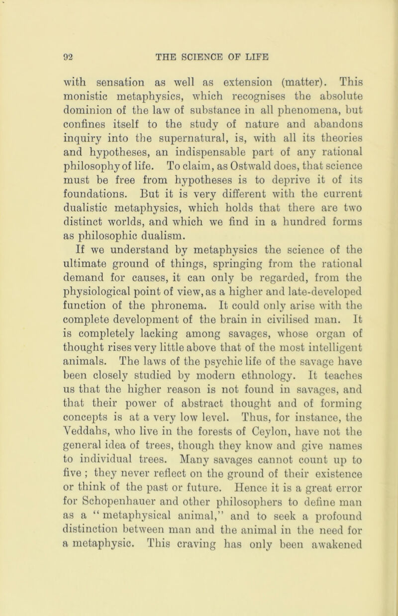 with sensation as well as extension (matter). This monistic metaphysics, which recognises the absolute dominion of the law of substance in all phenomena, but confines itself to the study of nature and abandons inquiry into the supernatural, is, with all its theories and hypotheses, an indispensable part of any rational philosophy of life. To claim, as Ostwald does, that science must be free from hypotheses is to deprive it of its foundations. But it is very different with the current dualistic metaphysics, which holds that there are two distinct worlds, and which w'e find in a hundred forms as philosophic dualism. If we understand by metaphysics the science of the ultimate ground of things, springing from the rational demand for causes, it can only be regarded, from the physiological point of view, as a higher and late-developed function of the phronema. It could only arise with the complete development of the brain in civilised man. It is completely lacking among savages, whose organ of thought rises very little above that of the most intelligent animals. The laws of the psychic life of the savage have been closely studied by modern ethnology. It teaches us that the higher reason is not found in savages, and that their power of abstract thought and of forming concepts is at a very low level. Thus, for instance, the Veddahs, who live in the forests of Ceylon, have not the general idea of trees, though they know and give names to individual trees. Many savages cannot count up to five ; they never reflect on the ground of their existence or think of the past or future. Hence it is a great error for Schopenhauer and other philosophers to define man as a “ metaphysical animal,” and to seek a profound distinction between man and the animal in the need for a metaphysic. This craving has only been awakened