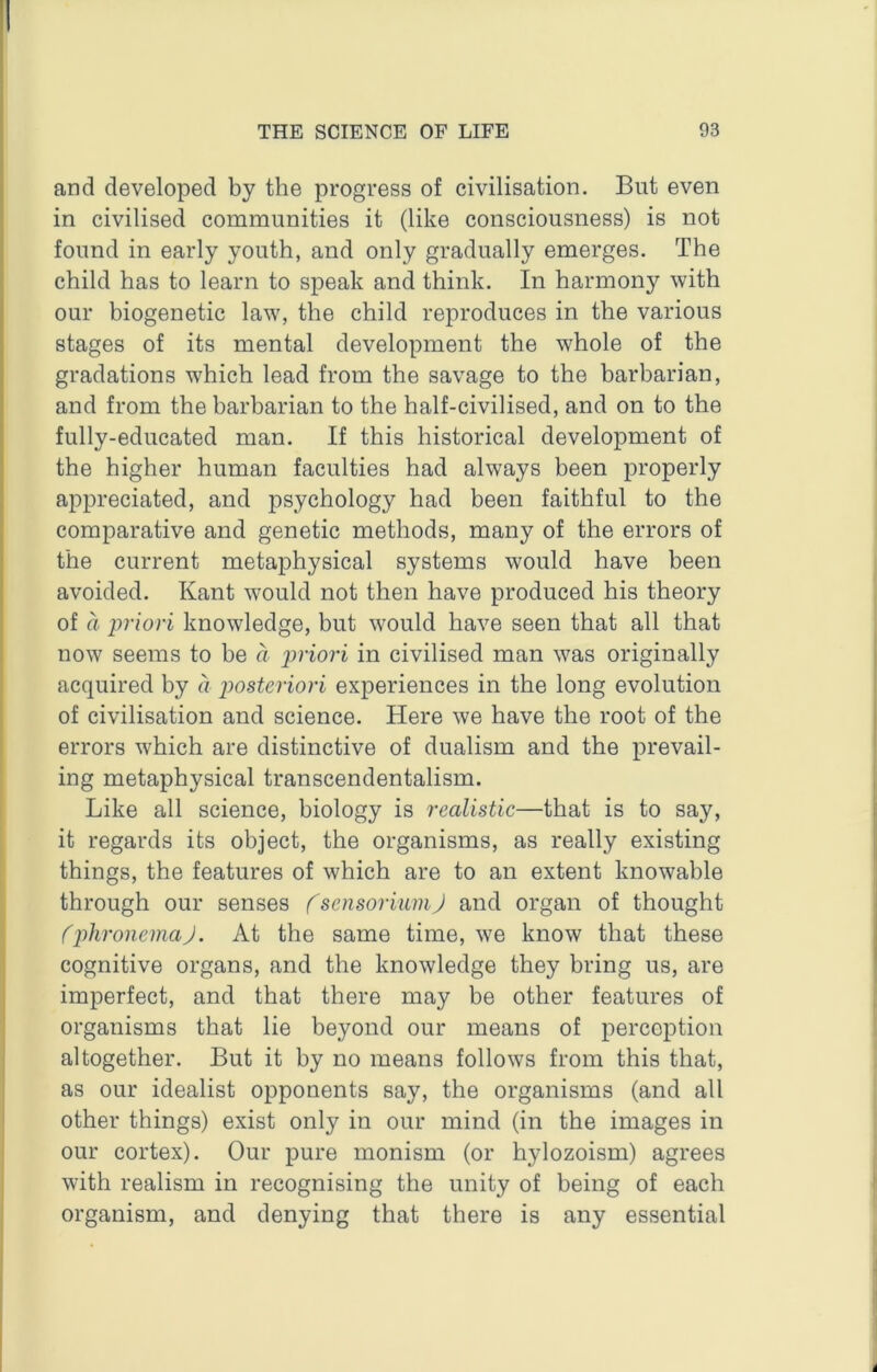 and developed by the progress of civilisation. But even in civilised communities it (like consciousness) is not found in early youth, and only gradually emerges. The child has to learn to speak and think. In harmony with our biogenetic law, the child reproduces in the various stages of its mental development the whole of the gradations which lead from the savage to the barbarian, and from the barbarian to the half-civilised, and on to the fully-educated man. If this historical development of the higher human faculties had always been properly appreciated, and psychology had been faithful to the comparative and genetic methods, many of the errors of the current metaphysical systems would have been avoided. Kant would not then have produced his theory of a priori knowledge, but would have seen that all that now seems to be a jrriori in civilised man was originally acquired by a posteriori experiences in the long evolution of civilisation and science. Here we have the root of the errors which are distinctive of dualism and the prevail- ing metaphysical transcendentalism. Like all science, biology is realistic—that is to say, it regards its object, the organisms, as really existing things, the features of which are to an extent knowable through our senses rsensorium) and organ of thought fphronemaj. At the same time, we know that these cognitive organs, and the knowledge they bring us, are imperfect, and that there may be other features of organisms that lie beyond our means of perception altogether. But it by no means follows from this that, as our idealist opponents say, the organisms (and all other things) exist only in our mind (in the images in our cortex). Our pure monism (or hylozoism) agrees with realism in recognising the unity of being of each organism, and denying that there is any essential