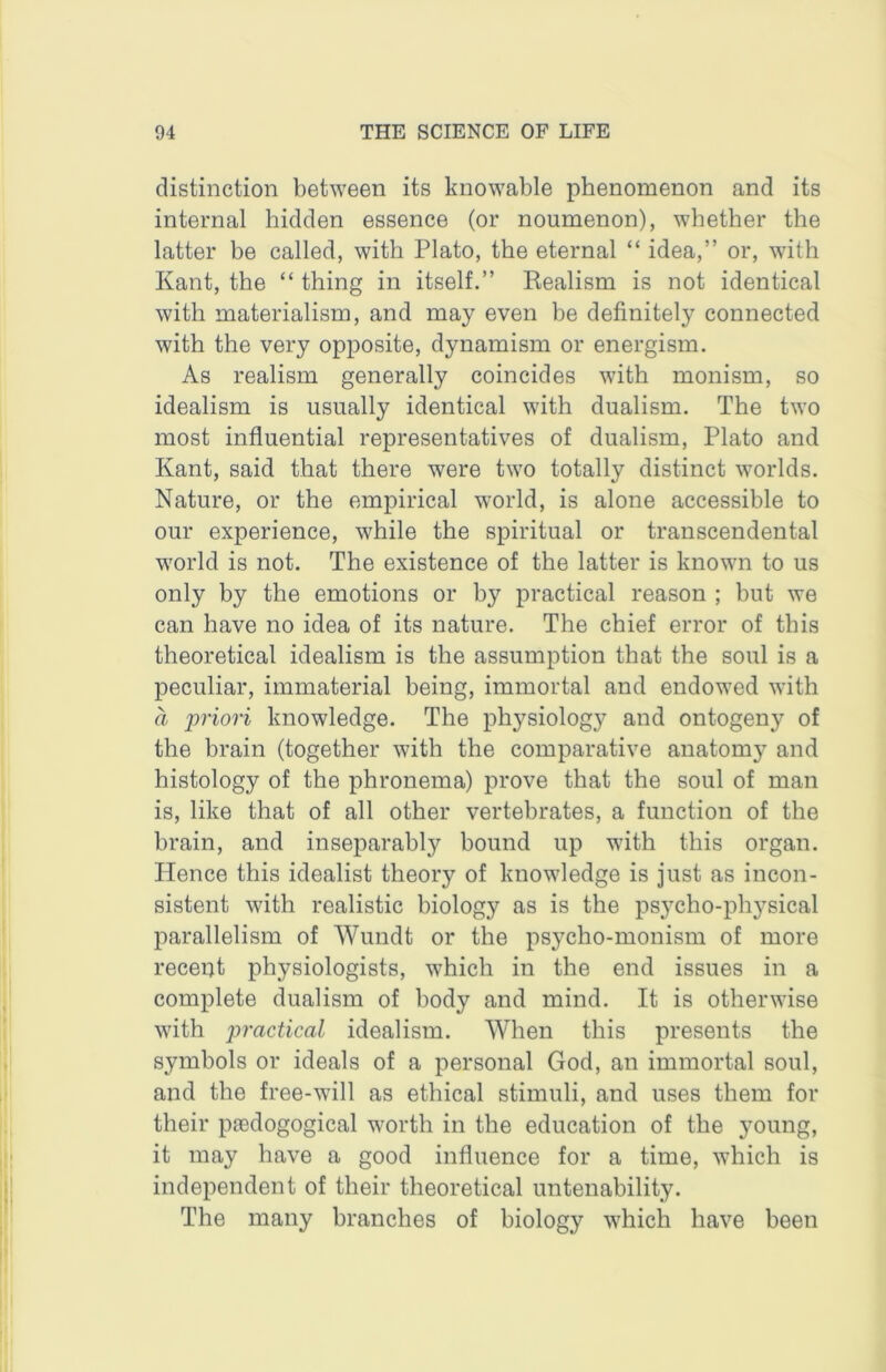 distinction between its knowable phenomenon and its internal hidden essence (or noumenon), whether the latter be called, with Plato, the eternal “ idea,” or, with Kant, the “ thing in itself.” Realism is not identical with materialism, and may even be definitely connected with the very opposite, dynamism or energism. As realism generally coincides with monism, so idealism is usually identical with dualism. The two most influential representatives of dualism, Plato and Kant, said that there were two totally distinct worlds. Nature, or the empirical world, is alone accessible to our experience, while the spiritual or transcendental world is not. The existence of the latter is known to us only by the emotions or by practical reason ; but we can have no idea of its nature. The chief error of this theoretical idealism is the assumption that the soul is a peculiar, immaterial being, immortal and endowed with a priori knowledge. The physiology and ontogeny of the brain (together with the comparative anatomy and histology of the phronema) prove that the soul of man is, like that of all other vertebrates, a function of the brain, and inseparably bound up with this organ. Hence this idealist theory of knowledge is just as incon- sistent with realistic biology as is the psycho-physical parallelism of Wundt or the psycho-monism of more recent physiologists, which in the end issues in a complete dualism of body and mind. It is otherwise with practical idealism. When this presents the symbols or ideals of a personal God, an immortal soul, and the free-will as ethical stimuli, and uses them for their pjedogogical worth in the education of the young, it may have a good influence for a time, which is independent of their theoretical untenability. The many branches of biology which have been