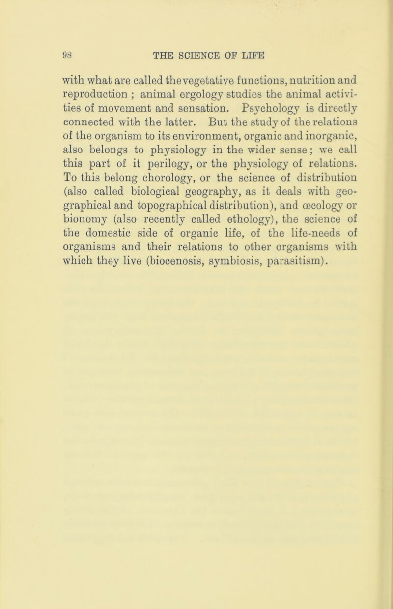 with what are called the vegetative functions, nutrition and reproduction ; animal ergology studies the animal activi- ties of movement and sensation. Psychology is directly connected with the latter. But the study of the relations of the organism to its environment, organic and inorganic, also belongs to physiology in the wider sense; we call this part of it perilogy, or the physiology of relations. To this belong chorology, or the science of distribution (also called biological geography, as it deals with geo- graphical and topographical distribution), and oecology or bionomy (also recently called ethology), the science of the domestic side of organic life, of the life-needs of organisms and their relations to other organisms with which they live (biocenosis, symbiosis, parasitism).