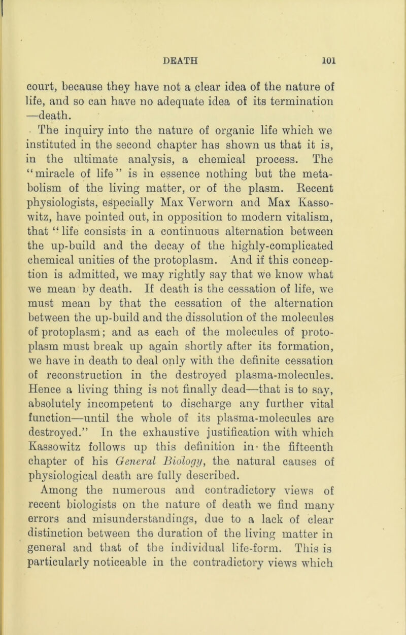 court, because they have not a clear idea of the nature of life, and so can have no adequate idea of its termination —death. The inquiry into the nature of organic life which we instituted in the second chapter has shown us that it is, in the ultimate analysis, a chemical process. The “miracle of life” is in essence nothing but the meta- bolism of the living matter, or of the plasm. Recent physiologists, especially Max Verworn and Max Kasso- witz, have pointed out, in opposition to modern vitalism, that “ life consists in a continuous alternation between the up-build and the decay of the highly-complicated chemical unities of the protoplasm. And if this concep- tion is admitted, we may rightly say that we know what we mean by death. If death is the cessation of life, we must mean by that the cessation of the alternation between the up-build and the dissolution of the molecules of protoplasm; and as each of the molecules of proto- plasm must break up again shortly after its formation, we have in death to deal only with the definite cessation of reconstruction in the destroyed plasma-molecules. Hence a living thing is not finally dead—that is to say, absolutely incompetent to discharge any further vital function—until the whole of its plaSma-molecules are destroyed.” In the exhaustive justification with which Kassowitz follows up this definition in- the fifteenth chapter of his General Biologji, the natural causes of physiological death are fully described. Among the numerous and contradictory views of recent biologists on the nature of death we find many errors and misunderstandings, due to a lack of clear distinction between the duration of the living matter in general and that of the individual life-form. This is particularly noticeable in the contradictory views which