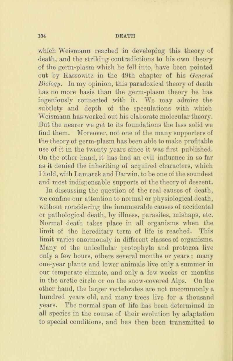 which Weismaiin reached in developing this theory of death, and the striking contradictions to his own theory of the germ-plasm which he fell into, have been iiointed out by Kassowitz in the 49th chapter of his General Biolopy. In my opinion, this paradoxical theory of death has no more basis than the germ-plasm theory he has ingeniously connected with it. We may admire the subtlety and depth of the speculations with which Weismann has worked out his elaborate molecular theory. But the nearer we get to its foundations the less solid we find them. Moreover, not one of the many supporters of the theory of germ-plasm has been able to make profitable use of it in the twenty years since it was first pulfiished. On the other hand, it has had an evil influence in so far as it denied the inheriting of acquired characters, which I hold, with Lamarck and Darwin, to he one of the soundest and most indispensable supports of the theory of descent. In discussing the question of the real causes of death, we confine our attention to normal or physiological death, without considering the innumerable causes of accidental or pathological death, by illness, parasites, mishaps, etc. Normal death takes place in all organisms when the limit of the hereditary term of life is reached. This limit varies enormously in different classes of organisms. Many of the unicellular protophyta and protozoa live only a few hours, others several months or years; many one*3^ear plants and lower animals live only a summer in our temperate climate, and only a few weeks or months in the arctic circle or on the snow-covered Alps. On the other hand, the larger vertebrates are not uncommonly a hundred years old, and many trees live for a thousand years. The normal span of life has been determined in all species in the course of their evolution by adaptation to special conditions, and has then been transmitted to
