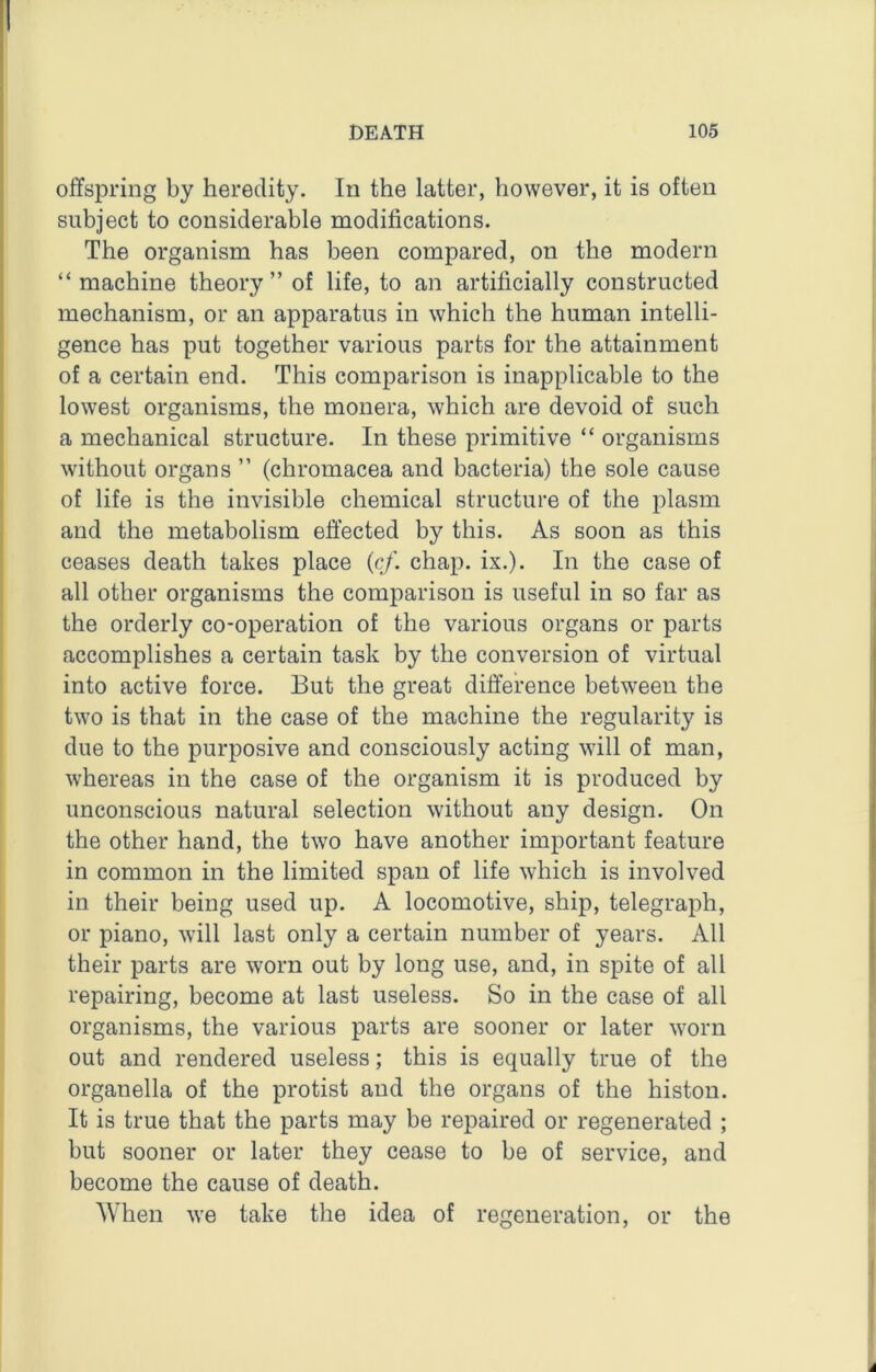 offspring by heredity. In the latter, however, it is often subject to considerable modifications. The organism has been compared, on the modern “machine theory” of life, to an artificially constructed mechanism, or an apparatus in which the human intelli- gence has put together various parts for the attainment of a certain end. This comparison is inapplicable to the lowest organisms, the monera, which are devoid of such a mechanical structure. In these primitive “ organisms without organs ” (chromacea and bacteria) the sole cause of life is the invisible chemical structure of the plasm and the metabolism effected by this. As soon as this ceases death takes place {cf. chap. ix.). In the case of all other organisms the comparison is useful in so far as the orderly co-operation of the various organs or parts accomplishes a certain task by the conversion of virtual into active force. But the great difference between the two is that in the case of the machine the regularity is due to the purposive and consciously acting will of man, whereas in the case of the organism it is produced by unconscious natural selection without any design. On the other hand, the two have another important feature in common in the limited span of life which is involved in their being used up. A locomotive, ship, telegraph, or piano, will last only a certain number of years. All their parts are worn out by long use, and, in spite of all repairing, become at last useless. So in the case of all organisms, the various parts are sooner or later worn out and rendered useless; this is equally true of the organella of the protist and the organs of the histon. It is true that the parts may be repaired or regenerated ; but sooner or later they cease to be of service, and become the cause of death. When we take the idea of regeneration, or the