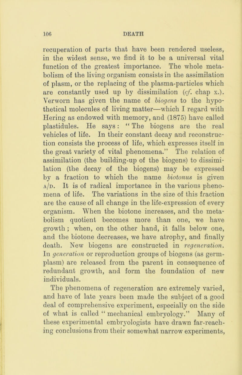 recuperation of parts that have been rendered useless, in the widest sense, we find it to be a universal vital function of the greatest importance. The whole meta- bolism of the living organism consists in the assimilation of plasm, or the replacing of the plasma-particles which are constantly used up by dissimilation {cf. chap x.). Verworn has given the name of hiogens to the hypo- thetical molecules of living matter—which I regard with Hering as endowed with memory, and (1875) have called plastidules. He says: “ The biogens are the real vehicles of life. In their constant decay and reconstruc- tion consists the process of life, which expresses itself in the great variety of vital phenomena.” The relation of assimilation (the building-up of the biogens) to dissimi- lation (the decay of the biogens) may be expressed by a fraction to which the name hiotonus is given a/d. It is of radical importance in the various pheno- mena of life. The variations in the size of this fraction are the cause of all change in the life-expression of every organism. When the biotone increases, and the meta- bolism quotient becomes more than one, we have growth ; when, on the other hand, it falls below one, and the biotone decreases, we have atrophy, and finally death. New biogens are constructed in regeneration. Ill generation or reproduction groups of biogens (as germ- plasm) are released from the parent in consequence of redundant growth, and form the foundation of new individuals. The phenomena of regeneration are extremely varied, and have of late years been made the subject of a good deal of comprehensive experiment, especially on the side of what is called “ mechanical embryology.” Many of these experimental embryologists have drawn far-reach- ing conclusions from their somewhat narrow experiments,