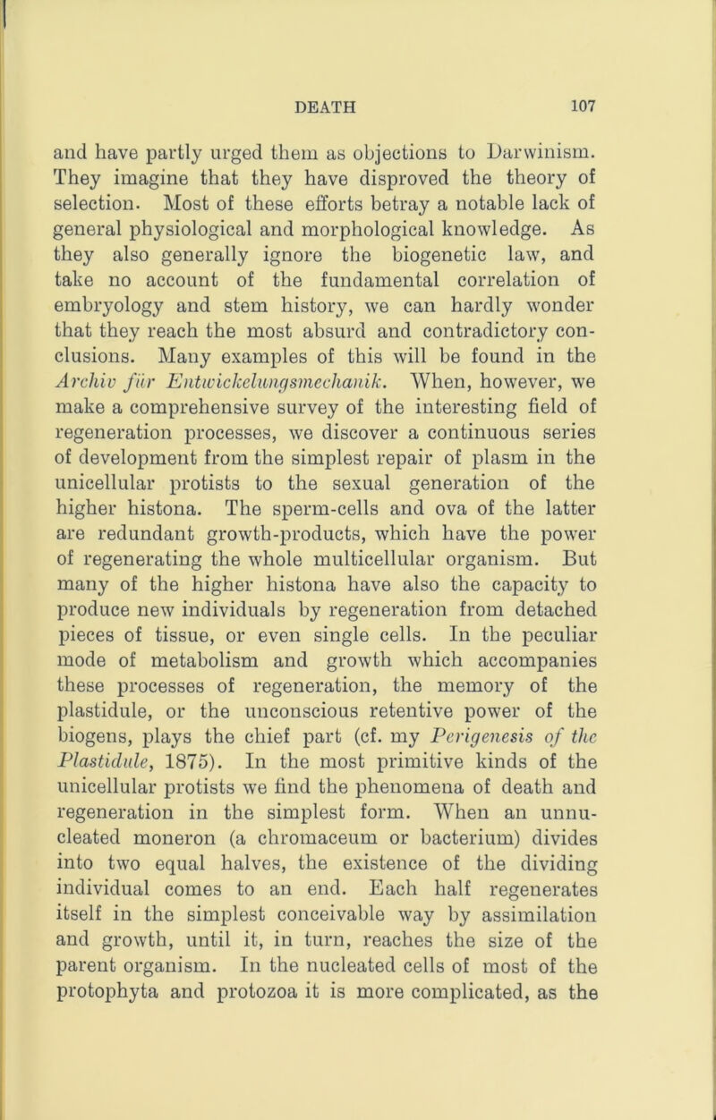 and have partly urged them as objections to Darwinism. They imagine that they have disproved the theory of selection. Most of these efforts betray a notable lack of general physiological and morphological knowledge. As they also generally ignore the biogenetic law, and take no account of the fundamental correlation of embryology and stem history, we can hardly wonder that they reach the most absurd and contradictory con- clusions. Many examples of this will be found in the Archiv fiir Eiiticickehuigsmechanik. When, however, we make a comprehensive survey of the interesting field of regeneration processes, we discover a continuous series of development from the simplest repair of plasm in the unicellular protists to the sexual generation of the higher histona. The sperm-cells and ova of the latter are redundant growth-products, which have the power of regenerating the whole multicellular organism. But many of the higher histona have also the capacity to produce new individuals by regeneration from detached pieces of tissue, or even single cells. In the peculiar mode of metabolism and growth which accompanies these processes of regeneration, the memory of the plastidule, or the unconscious retentive power of the biogens, plays the chief part (cf. my Perigenesis of the Plastidule, 1875). In the most primitive kinds of the unicellular protists we find the phenomena of death and regeneration in the simplest form. When an unnu- cleated moneron (a chromaceum or bacterium) divides into two equal halves, the existence of the dividing individual comes to an end. Each half regenerates itself in the simplest conceivable way by assimilation and growth, until it, in turn, reaches the size of the parent organism. In the nucleated cells of most of the protophyta and protozoa it is more complicated, as the