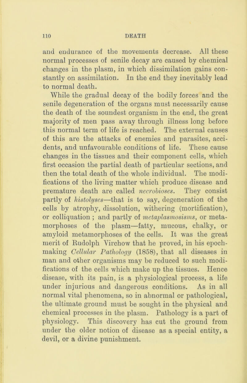and endurance of the movements decrease. All these normal processes of senile decay are caused by chemical changes in the plasm, in which dissimilation gains con- stantly on assimilation. In the end they inevitably lead to normal death. While the gradual decay of the bodily forces and the senile degeneration of the organs must necessarily cause the death of the soundest organism in the end, the great majority of men pass away through illness long before this normal term of life is reached. The external causes of this are the attacks of enemies and parasites, acci- dents, and unfavourable conditions of life. These cause changes in the tissues and their component cells, which first occasion the partial death of particular sections, and then the total death of the whole individual. The modi- fications of the living matter which produce disease and premature death are called necrobioses. They consist partly of histolyses—that is to say, degeneration of the cells by atrophy, dissolution, withering (mortification), or colliquation ; and partly of metaplasmosisms, or meta- morphoses of the plasm—fatty, mucous, chalky, or amyloid metamorphoses of the cells. It was the great merit of Rudolph Virchow that he proved, in his epoch- making Cellular Pathology (1858), that all diseases in man and other organisms may be reduced to such modi- fications of the cells which make up the tissues. Hence disease, with its pain, is a physiological process, a life under injurious and dangerous conditions. As in all normal vital phenomena, so in abnormal or pathological, the ultimate ground must be sought in the physical and chemical processes in the plasm. Pathology is a part of physiology. This discovery has cut the ground from under the older notion of disease as a special entity, a devil, or a divine punishment.