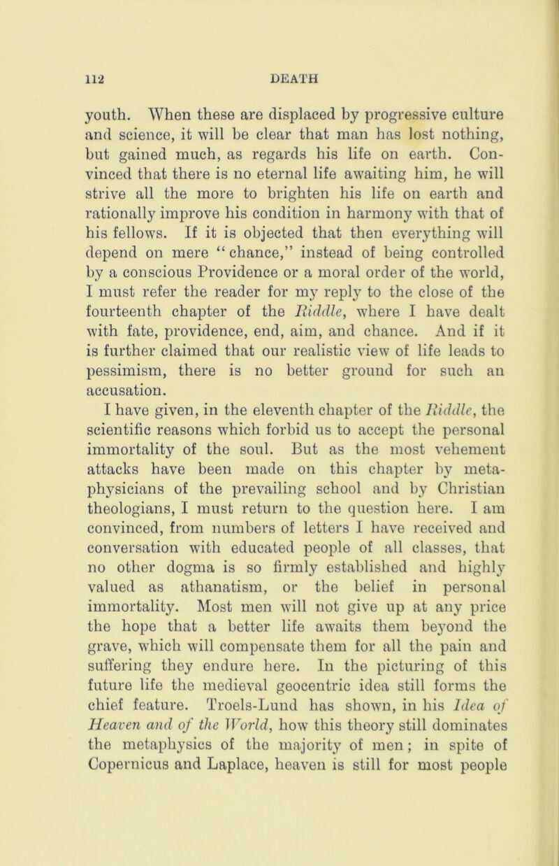 youth. When these are displaced by progressive culture and science, it will be clear that man has lost nothing, but gained much, as regards his life on earth. Con- vinced that there is no eternal life awaiting him, he will strive all the more to brighten his life on earth and rationally improve his condition in harmony with that of his fellows. If it is objected that then everything will depend on mere “ chance,” instead of being controlled by a conscious Providence or a moral order of the world, I must refer the reader for my reply to the close of the fourteenth chapter of the lUddle, where I have dealt with fate, providence, end, aim, and chance. And if it is further claimed that our realistic view of life leads to pessimism, there is no better ground for such an accusation. I have given, in the eleventh chapter of the ]Uddle, the scientific reasons which forbid us to accept the personal immortality of the soul. But as the most vehement attacks have been made on this chapter by meta- physicians of the prevailing school and by Christian theologians, I must return to the question here. I am convinced, from numbers of letters I have received and conversation with educated people of all classes, that no other dogma is so firmly established and highl}' valued as athanatism, or the belief in personal immortality. Most men will not give up at any price the hope that a better life awaits them beyond the grave, which will compensate them for all the pain and suffering they endure here. In the picturing of this future life the medieval geocentric idea still forms the chief feature. Troels-Lund has shown, in his Idea of Heaven and of the ]Vo?id, how this theory still dominates the metaphysics of the majority of men; in spite of Copernicus and Laplace, heaven is still for most people