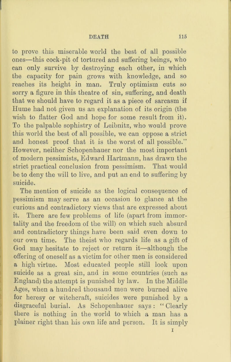 to prove this miserable world the best of all possible ones—this cock-pit of tortured and suffering beings, who can only survive by destroying each other, in which the capacity for pain grows with knowledge, and so reaches its height in man. Truly optimism cuts so sorry a figure in this theatre of sin, suffering, and death that we should have to regard it as a piece of sarcasm if Hume had not given us an explanation of its origin (the wish to flatter God and hope for some result from it). To the palpable sophistry of Leibnitz, who would prove this world the best of all possible, we can oppose a strict and honest proof that it is the worst of all possible.” However, neither Schopenhauer nor the most important of modern pessimists, Edward Hartmann, has drawn the strict practical conclusion from pessimism. That would be to deny the will to live, and put an end to suffering by suicide. The mention of suicide as the logical consequence of pessimism may serve as an occasion to glance at the curious and contradictory views that are expressed about it. There are few problems of life (apart from immor- tality and the freedom of the will) on which such absurd and contradictory things have been said even down to our own time. The theist who regards life as a gift of God may hesitate to reject or return it—although the offering of oneself as a victim for other men is considered a high virtue. Most educated people still look upon suicide as a great sin, and in some countries (such as England) the attempt is punished by law. In the Middle Ages, when a hundred thousand men were burned alive for heresy or witchcraft, suicides were punished by a disgraceful burial. As Schopenhauer says : “ Clearly there is nothing in the world to which a man has a plainer right than his own life and person. It is simply I