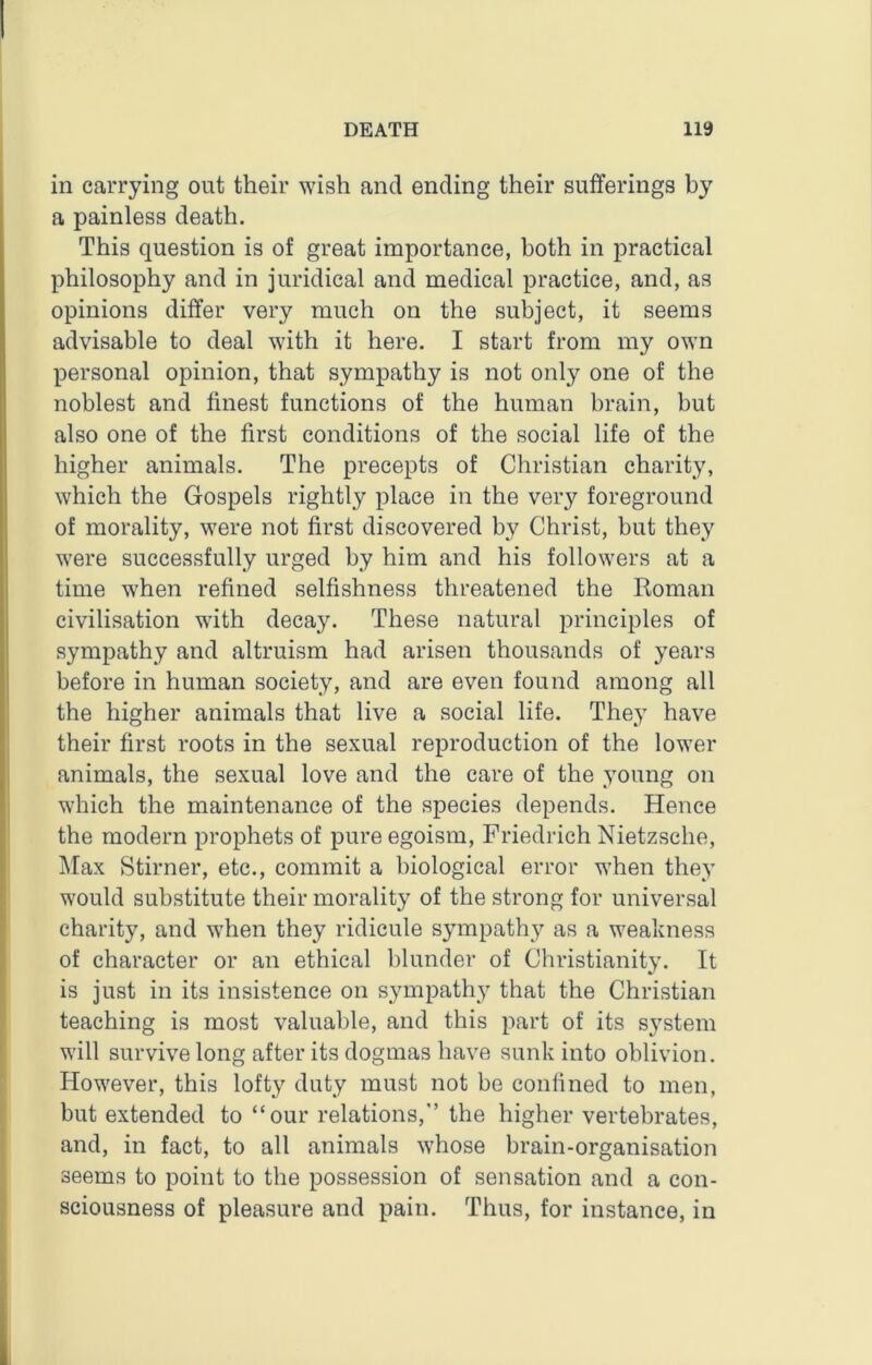 in carrying out their wish and ending their sufferings by a painless death. This question is of great importance, both in practical philosophy and in juridical and medical practice, and, as opinions differ very much on the subject, it seems advisable to deal with it here. I start from my own personal opinion, that sympathy is not only one of the noblest and finest functions of the human brain, but also one of the first conditions of the social life of the higher animals. The precepts of Christian charity, which the Gospels rightly place in the very foreground of morality, were not first discovered by Christ, but they were successfully urged by him and his followers at a time when refined selfishness threatened the Roman civilisation with decay. These natural principles of sympathy and altruism had arisen thousands of years before in human society, and are even found among all the higher animals that live a social life. They have their first roots in the sexual reproduction of the lower animals, the sexual love and the care of the young on which the maintenance of the species depends. Hence the modern prophets of pure egoism, Friedrich Nietzsche, Max Stirner, etc., commit a biological error when they would substitute their morality of the strong for universal charity, and when they ridicule sympathy as a weakness of character or an ethical blunder of Christianity. It is just in its insistence on sympathy that the Christian teaching is most valuable, and this part of its system will survive long after its dogmas have sunk into oblivion. However, this lofty duty must not be confined to men, but extended to “our relations, the higher vertebrates, and, in fact, to all animals whose brain-organisation seems to point to the possession of sensation and a con- sciousness of pleasure and pain. Thus, for instance, in