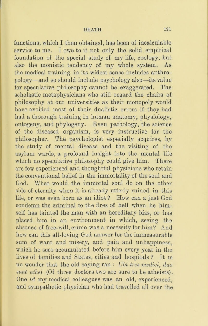 functions, which I then obtained, has been of incalculable service to me. I owe to it not only the solid empirical foundation of the special study of my life, zoology, but also the monistic tendency of my whole system. As the medical training in its widest sense includes anthro- pology—and so should include psychology also—its value for speculative philosophy cannot be exaggerated. The scholastic metaphysicians who still regard the chairs of philosophy at our universities as their monopoly would have avoided most of their dualistic errors if they had had a thorough training in human anatomy, physiology, ontogeny, and phytogeny. Even pathology, the science of the diseased organism, is very instructive for the philosopher. The psychologist especially acquires, by the study of mental disease and the visiting of the asylum wards, a profound insight into the mental life which no speculative philosophy could give him. There are few experienced and thoughtful physicians who retain the conventional belief in the immortality of the soul and God. What would the immortal soul do on the other side of eternity when it is already utterly ruined in this life, or was even born as an idiot ? How can a just God condemn the criminal to the fires of hell when he him- self has tainted the man with an hereditary bias, or has placed him in an environment in which, seeing the absence of free-will, crime was a necessity for him? And how can this all-loving God answer for the immeasurable sum of want and misery, and pain and unhappiness, which he sees accumulated before him every year in the lives of families and States, cities and hospitals ? It is no wonder that the old saying ran : Ubi tres inedici, duo sunt athei (Of three doctors two are sure to be atheists). One of my medical colleagues was an old, experienced, and sympathetic physician who had travelled all over the