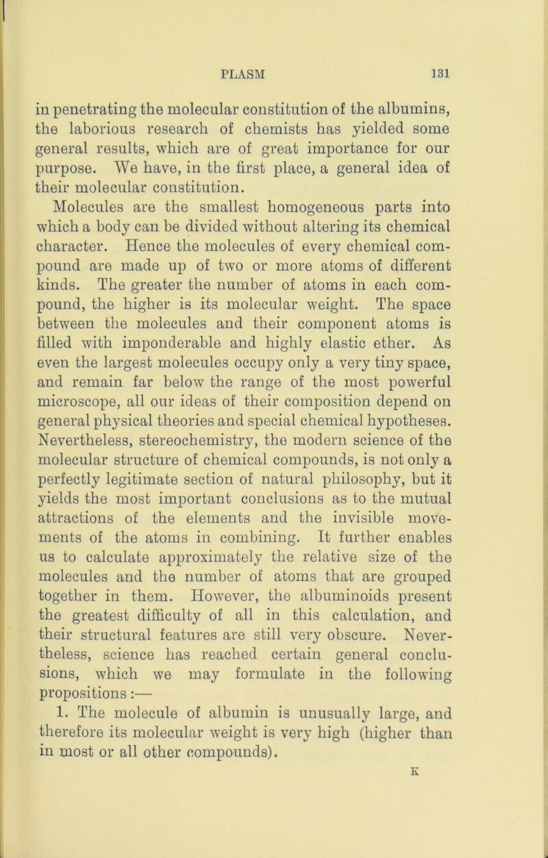 in penetrating the molecular constitution of the albumins, the laborious research of chemists has yielded some general results, which are of great importance for our purpose. We have, in the first place, a general idea of their molecular constitution. Molecules are the smallest homogeneous parts into which a body can be divided without altering its chemical character. Hence the molecules of every chemical com- pound are made up of two or more atoms of different kinds. The greater the number of atoms in each com- pound, the higher is its molecular weight. The space between the molecules and their component atoms is filled with imponderable and highly elastic ether. As even the largest molecules occupy only a very tiny space, and remain far below the range of the most powerful microscope, all our ideas of their composition depend on general physical theories and special chemical hypotheses. Nevertheless, stereochemistry, the modern science of the molecular structure of chemical compounds, is not only a perfectly legitimate section of natural philosophy, but it yields the most important conclusions as to the mutual attractions of the elements and the invisible move- ments of the atoms in combining. It further enables us to calculate approximately the relative size of the molecules and the number of atoms that are grouped together in them. However, the albuminoids present the greatest difficulty of all in this calculation, and their structural features are still very obscure. Never- theless, science has reached certain general conclu- sions, which we may formulate in the following propositions:— 1. The molecule of albumin is unusually large, and therefore its molecular weight is very high (higher than in most or all other compounds). K