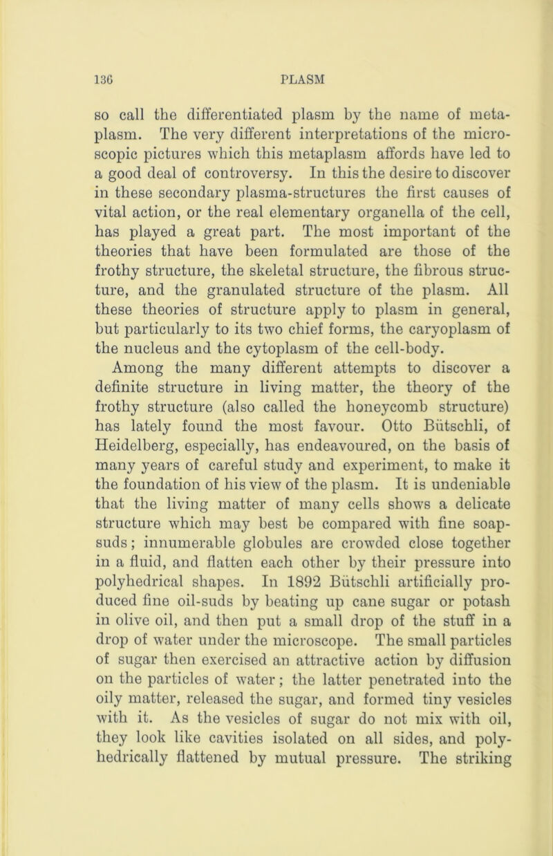 80 call the clifi'eL’entiated plasm by the name of meta- plasm. The very different interpretations of the micro- scopic pictures which this metaplasm affords have led to a good deal of controversy. In this the desire to discover in these secondary plasma-structures the first causes of vital action, or the real elementary organella of the cell, has played a great part. The most important of the theories that have been formulated are those of the frothy structure, the skeletal structure, the fibrous struc- ture, and the granulated structure of the plasm. All these theories of structure apply to plasm in general, but particularly to its two chief forms, the caryoplasm of the nucleus and the cytoplasm of the cell-body. Among the many different attempts to discover a definite structure in living matter, the theory of the frothy structure (also called the honeycomb structure) has lately found the most favour. Otto Biitschli, of Heidelberg, especially, has endeavoured, on the basis of many years of careful study and experiment, to make it the foundation of his view of the plasm. It is undeniable that the living matter of many cells shows a delicate structure which may best be compared with fine soap- suds ; innumerable globules are crowded close together in a fluid, and flatten each other by their pressure into polyhedrical shapes. In 1892 Biitschli artificially pro- duced fine oil-suds by beating up cane sugar or potash in olive oil, and then put a small drop of the stuff in a drop of water under the microscope. The small particles of sugar then exercised an attractive action by diffusion on the particles of water; the latter penetrated into the oily matter, released the sugar, and formed tiny vesicles with it. As the vesicles of sugar do not mix with oil, they look like cavities isolated on all sides, and poly- hedrically flattened by mutual pressure. The striking