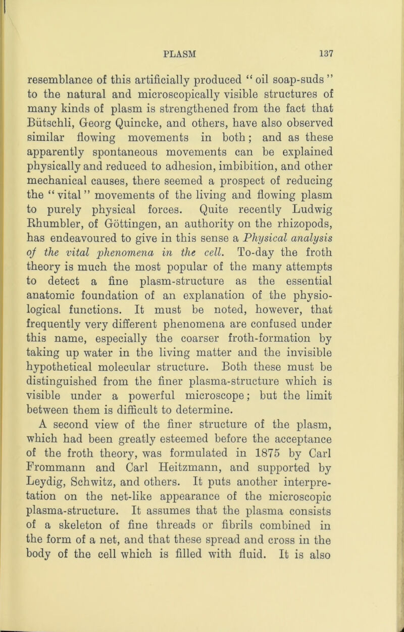 resemblance of this artificially produced “ oil soap-suds ” to the natural and microscopically visible structures of many kinds of plasm is strengthened from the fact that Biitschli, Georg Quincke, and others, have also observed similar flowing movements in both; and as these apparently spontaneous movements can be explained physically and reduced to adhesion, imbibition, and other mechanical causes, there seemed a prospect of reducing the “vital” movements of the living and flowing plasm to purely physical forces. Quite recently Ludwig Rhumbler, of Gottingen, an authority on the rhizopods, has endeavoured to give in this sense a Physical analysis of the vital phenomena in the cell. To-day the froth theory is much the most popular of the many attempts to detect a fine plasm-structure as the essential anatomic foundation of an explanation of the physio- logical functions. It must be noted, however, that frequently very different phenomena are confused under this name, especially the coarser froth-formation by taking up water in the living matter and the invisible hypothetical molecular structure. Both these must be distinguished from the finer plasma-structure which is visible under a powerful microscope; but the limit between them is difficult to determine. A second view of the finer structure of the plasm, which had been greatly esteemed before the acceptance of the froth theory, was formulated in 1875 by Carl Frommann and Carl Heitzmann, and supported by Leydig, Schwitz, and others. It puts another interpre- tation on the net-like appearance of the microscopic plasma-structure. It assumes that the plasma consists of a skeleton of fine threads or fibrils combined in the form of a net, and that these spread and cross in the body of the cell which is filled with fluid. It is also